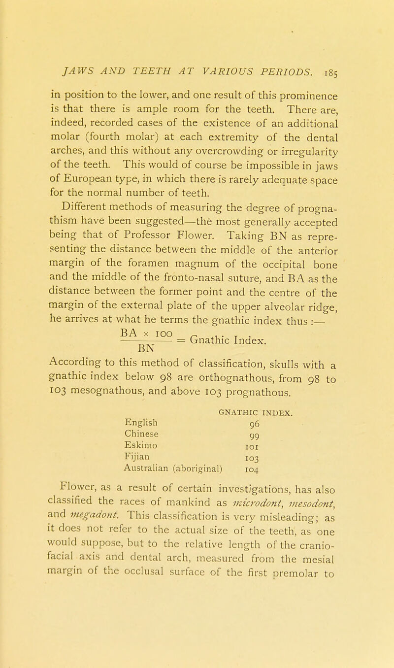 in position to the lower, and one result of this prominence is that there is ample room for the teeth. There are, indeed, recorded cases of the existence of an additional molar (fourth molar) at each extremity of the dental arches, and this without any overcrowding or irregularity of the teeth. This would of course be impossible in jaws of European type, in which there is rarely adequate space for the normal number of teeth. Different methods of measuring the degree of progna- thism have been suggested—the most generally accepted being that of Professor Flower. Taking BN as repre- senting the distance between the middle of the anterior margin of the foramen magnum of the occipital bone and the middle of the fronto-nasal suture, and BA as the distance between the former point and the centre of the margin of the external plate of the upper alveolar ridge, he arrives at what he terms the gnathic index thus : BA x 100 ~ L. . , . = Gnathic Index. BN According to this method of classification, skulls with a gnathic index below 98 are orthognathous, from 98 to 103 mesognathous, and above 103 prognathous. GNATHIC INDEX. English 96 Chinese gg Eskimo 101 Fijian 103 Australian (aboriginal) 104 Flower, as a result of certain investigations, has also classified the races of mankind as microdont, mesodont, and megadont. This classification is very misleading; as it does not refer to the actual size of the teeth, as one would suppose, but to the relative length of the cranio- facial axis and dental arch, measured from the mesial margin of the occlusal surface of the first premolar to