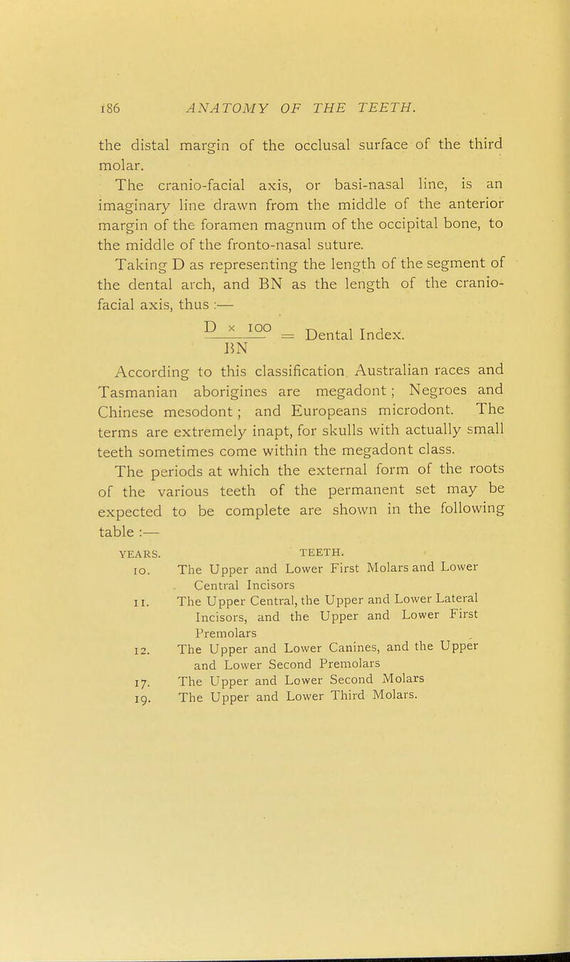 the distal margin of the occlusal surface of the third molar. The cranio-facial axis, or basi-nasal line, is an imaginary line drawn from the middle of the anterior margin of the foramen magnum of the occipital bone, to the middle of the fronto-nasal suture. Taking D as representing the length of the segment of the dental arch, and BN as the length of the cranio- facial axis, thus :— D_^I2° = Dental Index. BN According to this classification Australian races and Tasmanian aborigines are megadont; Negroes and Chinese mesodont; and Europeans microdont. The terms are extremely inapt, for skulls with actually small teeth sometimes come within the megadont class. The periods at which the external form of the roots of the various teeth of the permanent set may be expected to be complete are shown in the following table :— YEARS. TEETH. 10. The Upper and Lower First Molars and Lower Central Incisors 11. The Upper Central, the Upper and Lower Lateral Incisors, and the Upper and Lower First Premolars 12. The Upper and Lower Canines, and the Upper and Lower Second Premolars 17. The Upper and Lower Second Molars 19. The Upper and Lower Third Molars.