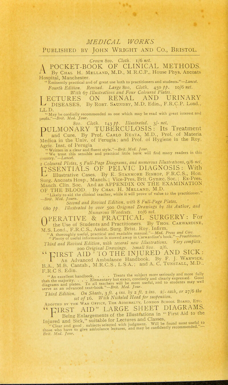 Published by John Wright and Co., Bristol. Crown 8vo. Cloth. 1/6 net. A POCKET-BOOK OF CLINICAL METHODS. i V By Chas H. Melland, M.D., M R.C.P., House Phys. Ancoats Hospital, Manchester.  Eminently practical and of great use both to practitioners and students.—Lancet. Fourth Edition. Revised. Large 8vo. Cloth. 450 pp. io/6 net. With 67 Illustrations and Four Coloured Plates. T ECTURES ON RENAL AND URINARY Lv DISEASES. By Robt. Saundby, M.D. Edin., F.R.C.P. Lond., LL.D.  May be cordially recommended as one which may be read with great interest and profit.—Brit. Med. Jour. Svo. Cloth. 143 pp. Illustrated. 3/- net. PULMONARY TUBERCULOSIS: Its Treatment T and Cure. By Prof. Carlo Ruata, M.D., Prof, of Materia Medica in the Univ. of Perugia; and Prof, of Hygiene in the Roy. Agric. Inst, of Perugia •• Written in a clear and fluent style.—Brit. Med. Jour. _ '•We trust this sensible and practical little book will find many readers in this (jountry.—Lancet. ■> Coloured Pities, 5 Full-Pane Diagrams, and numerous Illustrations, 9/6 net. CSSENTIALS OF PELVIC DIAGNOSIS: With LJ Illustrative Cases. By E. Stanmore Bishop, F.R.C.S., Hon. Sure Ancoats Hosp., Manch.; Vice-Pres. Brit. Gynaec. Soc.; Ex-Pres. Manch. Clin. Soc. And an APPENDIX ON THE EXAMINATION OF THE BLOOD. By Chas. H. Melland, M.D. ■' Likely to aid the clinical teacher, while it will prove of value to the practitioner. —Brit. Med. Journ. n _ Second and Revised Edition, with 8 Full-Page Plates. 680 pp. Illustrated by over 500 Original Drawings bv the Author, and Numerous Woodcuts. 10/6 net. OPERATIVE & PRACTICAL SURGERY: For U the Use of Students and Practitioners By Thos. Carwardine, M.S. Lond., F.R.C.S., Assist. Surg. Brist. Roy. Infirm. -A thoroughly useful, practical and readable manual.-^.J¥w amiCirc  Plenty of useful information is stowed away in Larwardme s book, —fiaanionu. Third and Revised Edition, with several new Illustrations. Very complete. 200 Original Drawings. Small 8vo. 2/6. kk T7IRST AID ' TO THE INJURED AND SICK: r An Advanced Ambulance Handbook. By F. J. Warwick, B A., M.B. Cantab., M.R.C.S., L.S.A. ; and A. C. Tdnstall, M.D., F.R.C S. Edin. . An excellent handbook. . . - Treats the subject more seriously and more fully thanfhe raSy. . . • Elementary but exact, concisely and clearly expressed. Good digrams and plates. To all teachers will be most useful, and to students may well serve as an advanced text-book.--Brit. Med. Jour. Third Edition. On Sheets, 3 ft. 4 ins. by 2 ft. 2 ins. 2/- each, or 27/6 the set of 16. With Nickeled Head for suspension. Adopted bv the War Office, The Admiralty, London School Board, Etc. UIRST AID LARGE SHEET DIAGRAMS. r Being Enlargements of the Illustrations in  First Aid to the Tninred and Sick  suitable for Lectures and Classes. J<> ClearTd »oodf subjects selected with judgment. Will be found mostuseful, to those wlio havefo give ambulance lectures, and may be confidently recommended. - Brit. Med. Jour.