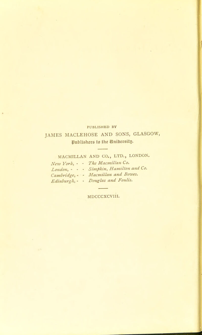 PUBLISHED BY JAMES MACLEHOSE AND SONS, GLASGOW, $:tbli8hcr8 to the ambcrsit)). MACMILLAN AND CO., LTD., LONDON. New York, - - The Macmillan Co. London, - - • Simpkin, Ha?mltou and Co. Cambridge, - - Macmillan and Bowes. Edinburgh, - ■ Douglas and Fonlis. MDCCCXCVIII.