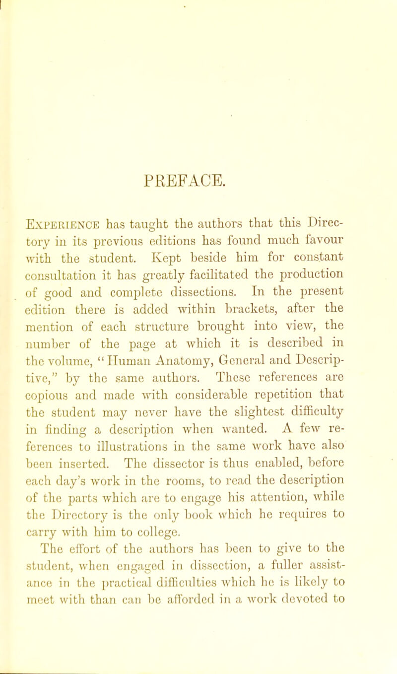PREFACE. Experience has taught the authors that this Direc- tory in its previous editions has found much favour with the student. Kept beside him for constant consultation it has greatly facilitated the production of good and complete dissections. In the present edition there is added within brackets, after the mention of each structure brought into view, the number of the page at which it is described in the volume, Human Anatomy, General and Descrip- tive, by the same authors. These references are copious and made with considerable repetition that the student may never have the slightest difficulty in finding a description when wanted. A few re- ferences to illustrations in the same work have also been inserted. The dissector is thus enabled, before each day's work in the rooms, to read the description of the parts which are to engage his attention, while the Directory is the only book which he requires to carry with him to college. The effort of the authors has been to give to the student, when engaged in dissection, a fuller assist- ance in the practical difficulties which he is likely to meet with than can be afforded in a work devoted to