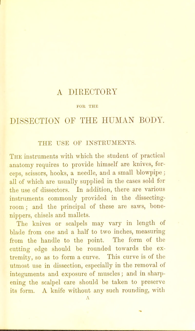 A DIRECTORY FOR THE DISSECTION OF THE HUMAN BODY. THE USE OF INSTEUMENTS. The instruments with which the student of practical anatomy requires to provide himself are knives, for- ceps, scissors, hooks, a needle, and a small blowpipe; all of which are usually supplied in the cases sold for the use of dissectors. In addition, there are various instruments commonly provided in the dissecting- room ; and the principal of these are saws, bone- nippers, chisels and mallets. The knives or scalpels may vary in length of blade from one and a half to two inches, measuring from the handle to the point. The form of the cutting edge should be rounded towards the ex- tremity, so as to form a curve. This curve is of the utmost use in dissection, especially in the removal of integuments and exposure of muscles; and in sharp- ening the scalpel care should be taken to preserve its form. A knife without any such rounding, with A