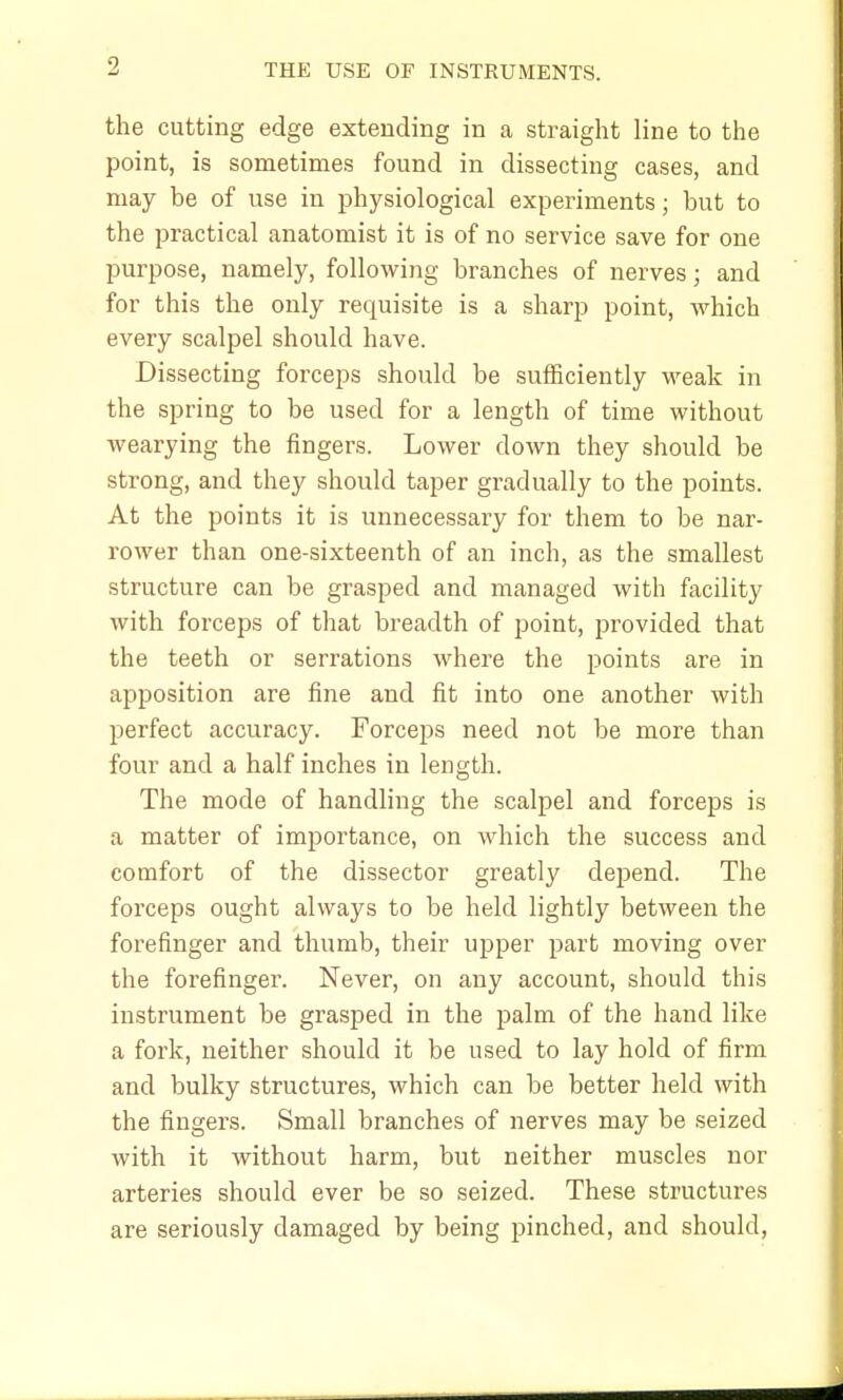 the cutting edge extending in a straight line to the point, is sometimes found in dissecting cases, and may be of use in physiological experiments; but to the practical anatomist it is of no service save for one purpose, namely, following branches of nerves; and for this the only requisite is a sharp point, which every scalpel should have. Dissecting forceps should be sufficiently weak in the spring to be used for a length of time without wearying the fingers. Lower down they should be strong, and they should taper gradually to the points. At the points it is unnecessary for them to be nar- rower than one-sixteenth of an inch, as the smallest structure can be grasped and managed with facility with forceps of that breadth of point, provided that the teeth or serrations where the points are in apposition are fine and fit into one another with perfect accuracy. Forceps need not be more than four and a half inches in length. The mode of handling the scalpel and forceps is a matter of importance, on which the success and comfort of the dissector greatly depend. The forceps ought always to be held lightly between the forefinger and thumb, their upper part moving over the forefinger. Never, on any account, should this instrument be grasped in the palm of the hand like a fork, neither should it be used to lay hold of firm and bulky structures, which can be better held with the fingers. Small branches of nerves may be seized with it without harm, but neither muscles nor arteries should ever be so seized. These structures are seriously damaged by being pinched, and should,