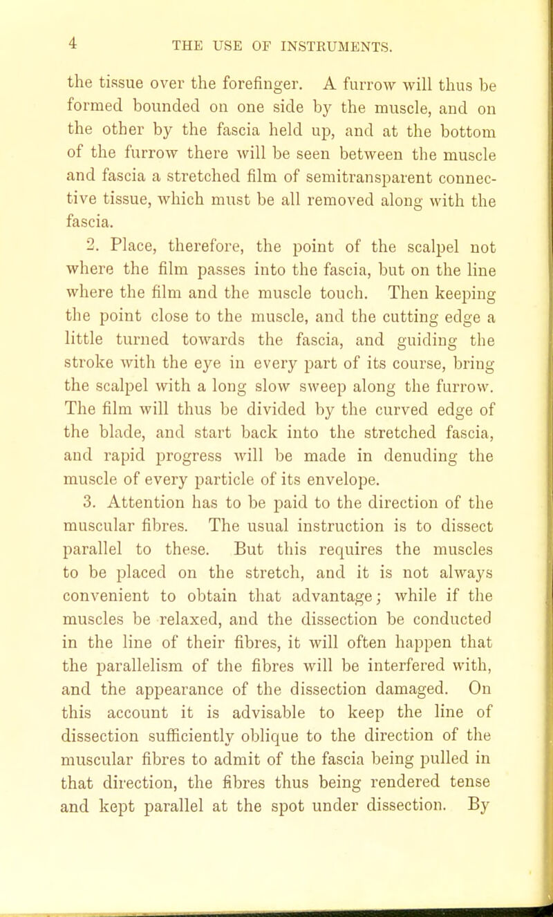 the tissue over the forefinger. A furrow will thus be formed bounded on one side by the muscle, and on the other by the fascia held up, and at the bottom of the furrow there will be seen between the muscle and fascia a stretched film of semitransparent connec- tive tissue, which must be all removed along with the fascia. 2. Place, therefore, the point of the scalpel not where the film passes into the fascia, but on the line where the film and the muscle touch. Then keeping the point close to the muscle, and the cutting edge a little turned towards the fascia, and guiding the stroke with the eye in every part of its course, bring the scalpel with a long slow sweep along the furrow. The film will thus be divided by the curved edge of the blade, and start back into the stretched fascia, and rapid progress will be made in denuding the muscle of every particle of its envelope. 3. Attention has to be paid to the direction of the muscular fibres. The usual instruction is to dissect parallel to these. But this requires the muscles to be placed on the stretch, and it is not always convenient to obtain that advantage; while if the muscles be relaxed, and the dissection be conducted in the line of their fibres, it will often happen that the parallelism of the fibres will be interfered with, and the appearance of the dissection damaged. On this account it is advisable to keep the line of dissection sufficiently oblicpue to the direction of the muscular fibres to admit of the fascia being pulled in that direction, the fibres thus being rendered tense and kept parallel at the spot under dissection. By