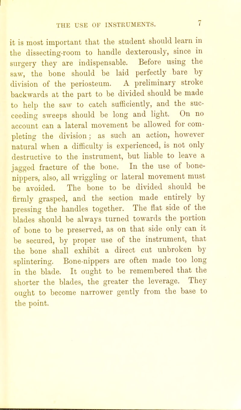 it is most important that the student should learn in the dissecting-room to handle dexterously, since in surgery they are indispensable. Before using the saw, the bone should be laid perfectly bare by division of the periosteum. A preliminary stroke backwards at the part to be divided should be made to help the saw to catch sufficiently, and the suc- ceeding sweeps should be long and light. On no account can a lateral movement be allowed for com- pleting the division; as such an action, however natural when a difficulty is experienced, is not only destructive to the instrument, but liable to leave a jagged fracture of the bone. In the use of bone- nippers, also, all wriggling or lateral movement must be avoided. The bone to be divided should be firmly grasped, and the section made entirely by pressing the handles together. The flat side of the blades should be always turned towards the portion of bone to be preserved, as on that side only can it be secured, by proper use of the instrument, that the bone shall exhibit a direct cut unbroken by splintering. Bone-nippers are often made too long in the blade. It ought to be remembered that the shorter the blades, the greater the leverage. They ought to become narrower gently from the base to the point.