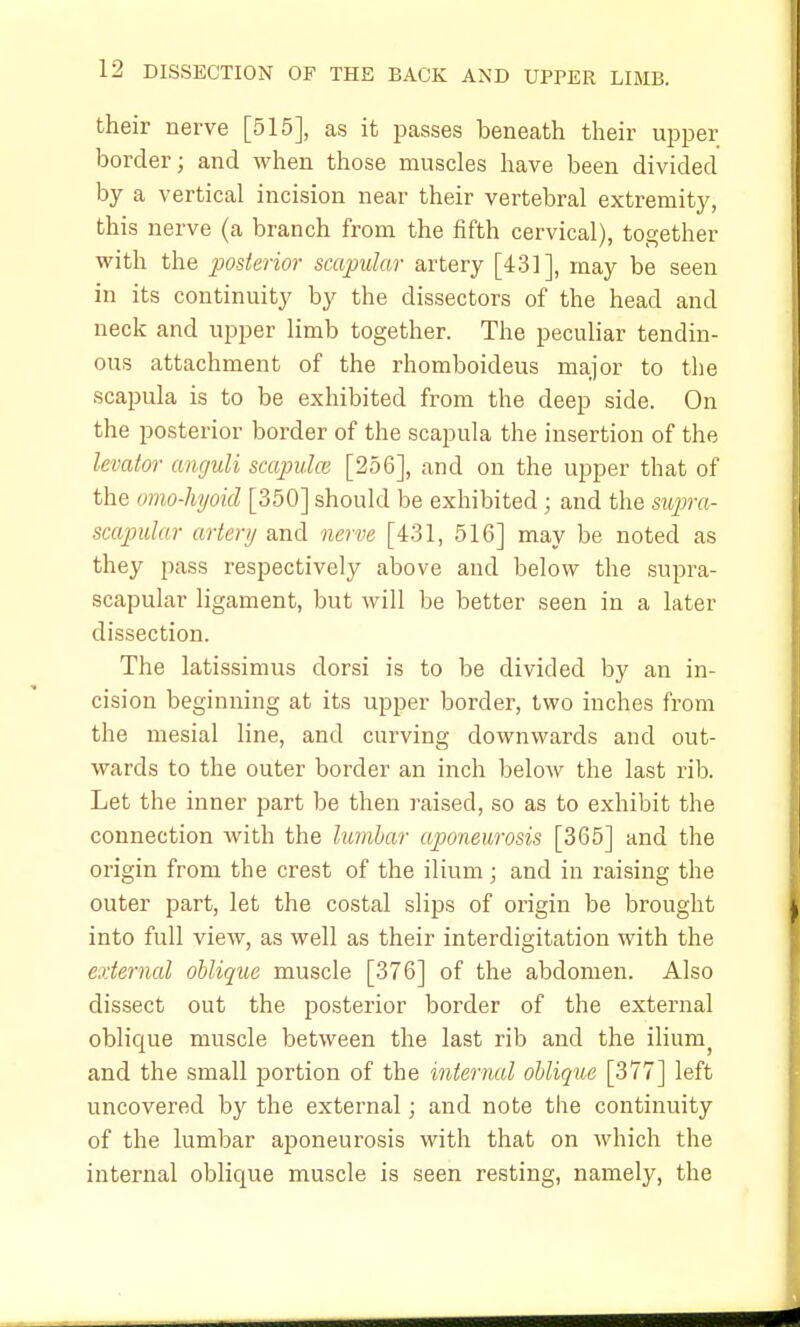 their nerve [515], as it passes beneath their upper border; and when those muscles have been divided by a vertical incision near their vertebral extremity, this nerve (a branch from the fifth cervical), together with the posterior scapular artery [431], may be seen in its continuity by the dissectors of the head and neck and upper limb together. The peculiar tendin- ous attachment of the rhomboideus major to the scapula is to be exhibited from the deep side. On the posterior border of the scapula the insertion of the levator anguli scapulai [256], and on the upper that of the omo-hyoid [350] should be exhibited; and the supra- scapular artery and nerve [431, 516] may be noted as they pass respectively above and below the supra- scapular ligament, but will be better seen in a later dissection. The latissimus dorsi is to be divided by an in- cision beginning at its upper border, two inches from the mesial line, and curving downwards and out- wards to the outer border an inch below the last rib. Let the inner part be then raised, so as to exhibit the connection with the lumbar aponeurosis [365] and the origin from the crest of the ilium; and in raising the outer part, let the costal slips of origin be brought into full view, as well as their interdigitation with the external oblique muscle [376] of the abdomen. Also dissect out the posterior border of the external oblique muscle between the last rib and the ilium and the small portion of the internal oblique [377] left uncovered by the external; and note the continuity of the lumbar aponeurosis with that on which the internal oblique muscle is seen resting, namely, the