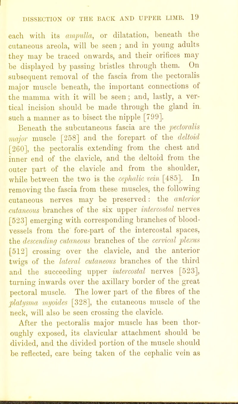 each with its ampulla, or dilatation, beneath the cutaneous areola, will be seen; and in young adults they may be traced onwards, and their orifices may be displayed by passing bristles through them. On subsequent removal of the fascia from the pectoralis major muscle beneath, the important connections of the mamma with it will be seen; and, lastly, a ver- tical incision should be made through the gland in such a manner as to bisect the nipple [799]. Beneath the subcutaneous fascia are the pectoralis major muscle [258] and the forepart of the deltoid [260], the pectoralis extending from the chest and inner end of the clavicle, and the deltoid from the outer part of the clavicle and from the shoulder, while between the two is the cephalic vein [485]. In removing the fascia from these muscles, the following cutaneous nerves may be preserved: the anterior cutaneous branches of the six upper intercostal nerves [523] emerging with corresponding branches of blood- vessels from the fore-part of the intercostal spaces, the descending cutaneous branches of the cervical plexus [512] crossing over the clavicle, and the anterior twigs of the lateral cutaneous branches of the third and the succeeding upper intercostal nerves [523], turning inwards over the axillary border of the great pectoral muscle. The lower part of the fibres of the platysma myoides [328], the cutaneous muscle of the neck, will also be seen crossing the clavicle. After the pectoralis major muscle has been thor- oughly exposed, its clavicular attachment should be divided, and the divided portion of the muscle should be reflected, care being taken of the cephalic vein as