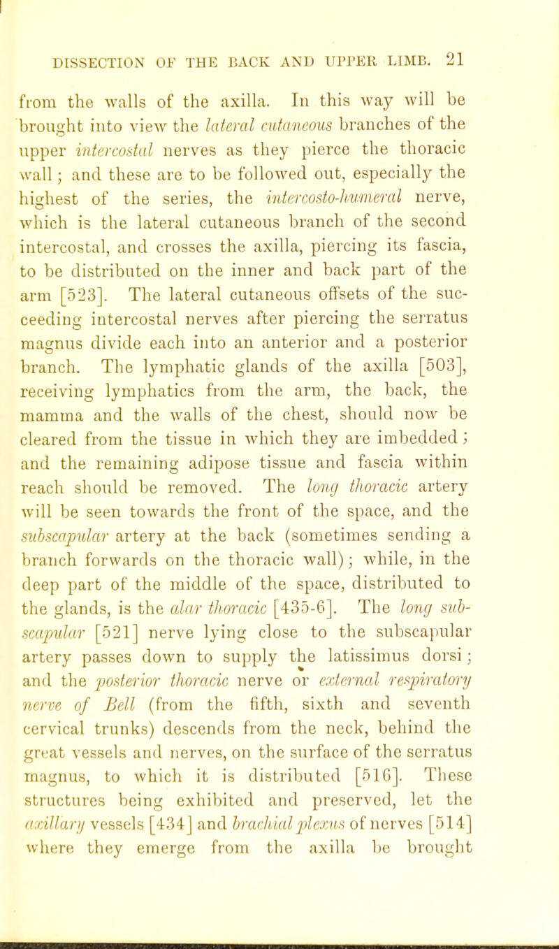 from the walls of the axilla. In this way will be brought into view the lateral cutaneous branches of the upper intercostal nerves as they pierce the thoracic wall; and these are to be followed out, especially the highest of the series, the intercosto-humeral nerve, which is the lateral cutaneous branch of the second intercostal, and crosses the axilla, piercing its fascia, to be distributed on the inner and back part of the arm [523]. The lateral cutaneous offsets of the suc- ceeding intercostal nerves after piercing the serratus magnus divide each into an anterior and a posterior branch. The lymphatic glands of the axilla [503], receiving lymphatics from the arm, the back, the mamma and the walls of the chest, should now be cleared from the tissue in which they are imbedded; and the remaining adipose tissue and fascia within reach should be removed. The long thoracic artery will be seen towards the front of the space, and the subscapular artery at the back (sometimes sending a branch forwards on the thoracic wall); while, in the deep part of the middle of the space, distributed to the glands, is the alar thoracic [435-6]. The long sub- scapular [521] nerve lying close to the subscapular artery passes down to supply the latissimus dorsi; and the posterior thoracic nerve or external respiratory nerve of Bell (from the fifth, sixth and seventh cervical trunks) descends from the neck, behind the great vessels and nerves, on the surface of the serratus magnus, to which it is distributed [51G]. These structures being exhibited and preserved, let the axillary vessels [434] and brachial plexus of nerves [514] where they emerge from the axilla be brought