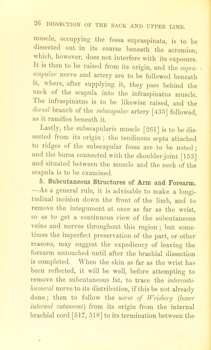 muscle, occupying the fossa supraspinata, is to be dissected out in its course beneath the acromion, which, however, does not interfere with its exposure. It is then to be raised from its origin, and the supra- scapular nerve and artery are to be followed beneath it, where, after supplying it, they pass behind the neck of the scapula into the infraspinatus muscle. The infraspinatus is to be likewise raised, and the dorsal branch of the subscapular artery [435] followed, as it ramifies beneath it. Lastly, the subscapularis muscle [261] is to be dis- sected from its origin ; the tendinous septa attached to ridges of the subscapular fossa are to be noted; and the bursa connected with the shoulder-joint [] 53] and situated between the muscle and the neck of the scapula is to be examined. 5. Subcutaneous Structures of Arm and Forearm. —As a general rule, it is advisable to make a longi- tudinal incision down the front of the limb, and to remove the integument at once as far as the wrist, so as to get a continuous view of the subcutaneous veins and nerves throughout this region; but some- times the imperfect preservation of the part, or other reasons, may suggest the expediency of leaving the forearm untouched until after the brachial dissection is completed. When the skin as far as the wrist has been reflected, it will be well, before attempting to remove the subcutaneous fat, to trace the intercosto- humeral nerve to its distribution, if this be not already clone; then to follow the nerve of Wrisberg (lesser internal cutaneous) from its origin from the internal brachial cord [517, 518] to its termination between the