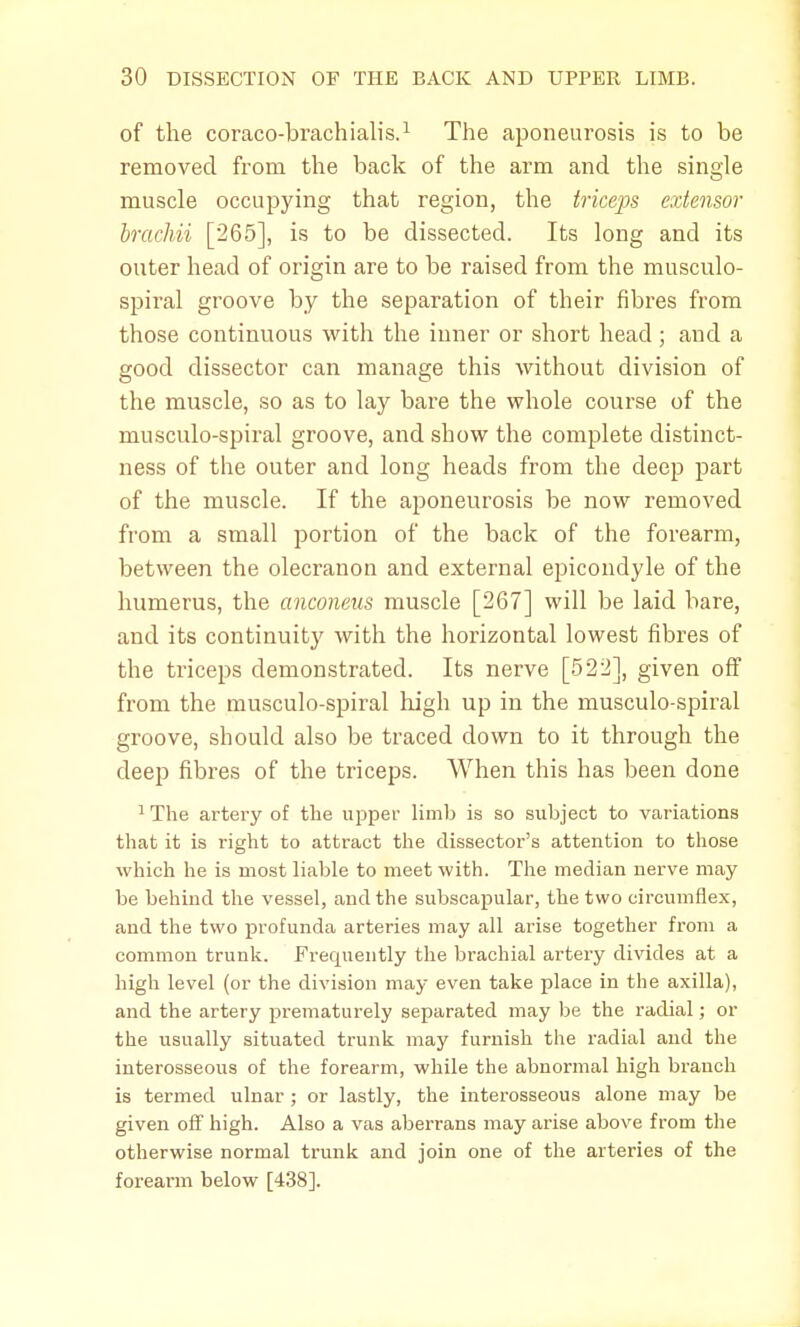 of the coraco-brachialis.1 The aponeurosis is to be removed from the back of the arm and the single muscle occupying that region, the triceps extensor brachii [265], is to be dissected. Its long and its outer head of origin are to be raised from the musculo- spiral groove by the separation of their fibres from those continuous with the inner or short head; and a good dissector can manage this without division of the muscle, so as to lay bare the whole course of the rnusculo-spiral groove, and show the complete distinct- ness of the outer and long heads from the deep part of the muscle. If the aponeurosis be now removed from a small portion of the back of the forearm, between the olecranon and external epicondyle of the humerus, the anconeus muscle [267] will be laid bare, and its continuity with the horizontal lowest fibres of the triceps demonstrated. Its nerve [522], given off from the musculo-spiral high up in the musculo-spiral groove, should also be traced clown to it through the deep fibres of the triceps. When this has been done 1 The artery of the upper limb is so subject to variations that it is right to attract the dissector's attention to those which he is most liable to meet with. The median nerve may be behind the vessel, and the subscapular, the two circumflex, and the two profunda arteries may all arise together from a common trunk. Frequently the brachial artery divides at a high level (or the division may even take place in the axilla), and the artery prematurely separated may be the radial; or the usually situated trunk may furnish the radial and the interosseous of the forearm, while the abnormal high branch is termed ulnar ; or lastly, the interosseous alone may be given off high. Also a vas aberrans may arise above from the otherwise normal trunk and join one of the arteries of the forearm below [438].