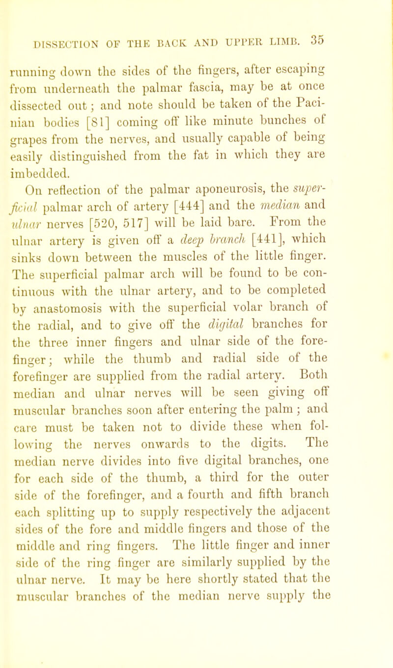 running down the sides of the fingers, after escaping from underneath the palmar fascia, may be at once dissected out; and note should be taken of the Paci- nian bodies [81] coming off like minute bunches of grapes from the nerves, and usually capable of being easily distinguished from the fat in which they are imbedded. On reflection of the palmar aponeurosis, the super- ficial palmar arch of artery [444] and the median and ulnar nerves [520, 517] will be laid bare. From the ulnar artery is given off a deep branch [441], which sinks down between the muscles of the little finger. The superficial palmar arch will be found to be con- tinuous with the ulnar artery, and to be completed by anastomosis with the superficial volar branch of the radial, and to give off the digital branches for the three inner fingers and ulnar side of the fore- finger ; while the thumb and radial side of the forefinger are supplied from the radial artery. Both median and ulnar nerves will be seen giving off muscular branches soon after entering the palm ; and care must be taken not to divide these when fol- lowing the nerves onwards to the digits. The median nerve divides into five digital branches, one for each side of the thumb, a third for the outer side of the forefinger, and a fourth and fifth branch each splitting up to supply respectively the adjacent sides of the fore and middle fingers and those of the middle and ring fingers. The little finger and inner side of the ring finger are similarly supplied by the ulnar nerve. It may be here shortly stated that the muscular branches of the median nerve supply the