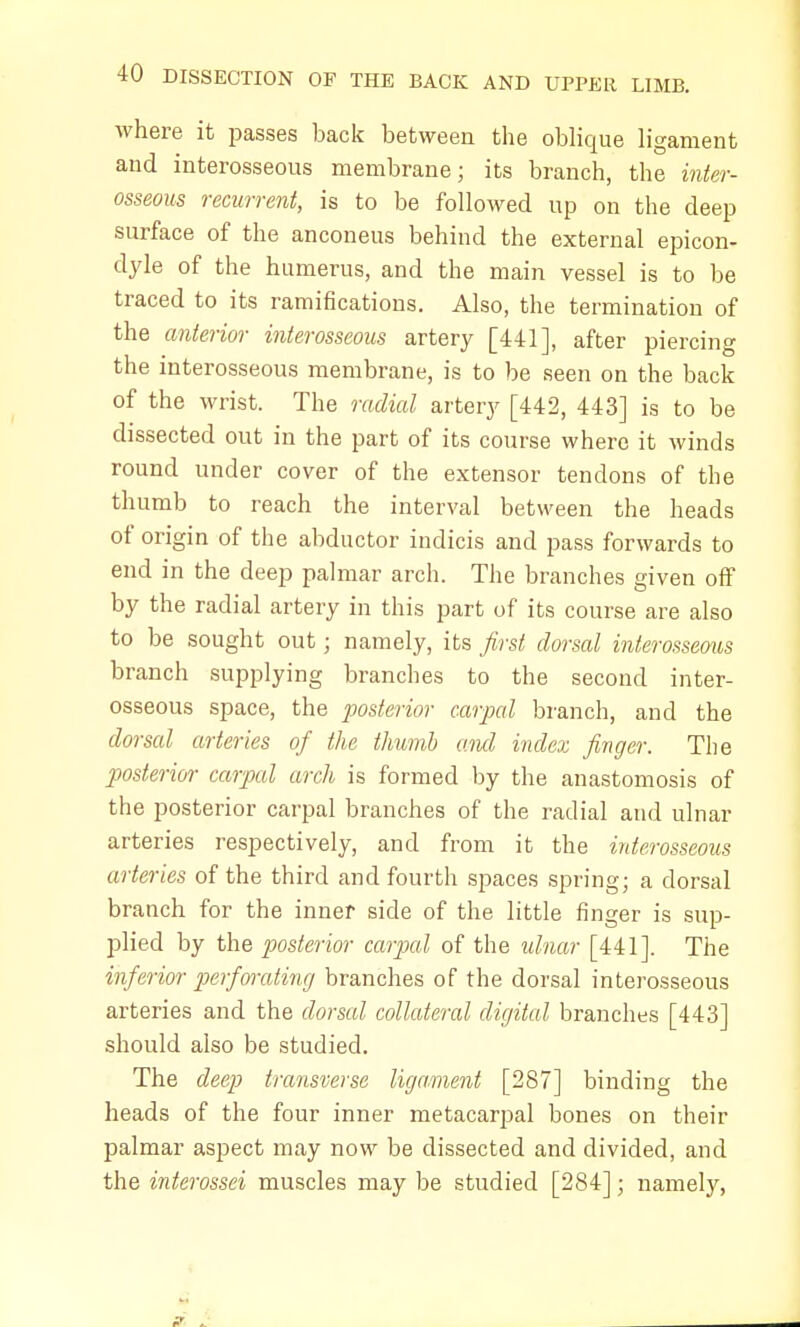 where it passes back between the oblique ligament and interosseous membrane; its branch, the inter- osseous recurrent, is to be followed up on the deep surface of the anconeus behind the external epicon- dyle of the humerus, and the main vessel is to be traced to its ramifications. Also, the termination of the anterior interosseous artery [441], after piercing the interosseous membrane, is to be seen on the back of the wrist. The radial artery [442, 443] is to be dissected out in the part of its course where it winds round under cover of the extensor tendons of the thumb to reach the interval between the heads of origin of the abductor indicis and pass forwards to end in the deep palmar arch. The branches given off by the radial artery in this part of its course are also to be sought out; namely, its first dorsal interosseous branch supplying branches to the second inter- osseous space, the posterior carpal branch, and the dorsal arteries of the thumb ami index finger. The posterior carpal arch is formed by the anastomosis of the posterior carpal branches of the radial and ulnar arteries respectively, and from it the interosseous arteries of the third and fourth spaces spring; a dorsal branch for the inner side of the little finger is sup- plied by the posterior carpal of the ulnar [441]. The inferior per)orating branches of the dorsal interosseous arteries and the dorsal collateral digital branches [443] should also be studied. The deep transverse ligament [287] binding the heads of the four inner metacarpal bones on their palmar aspect may now be dissected and divided, and the interossei muscles may be studied [284]; namely,
