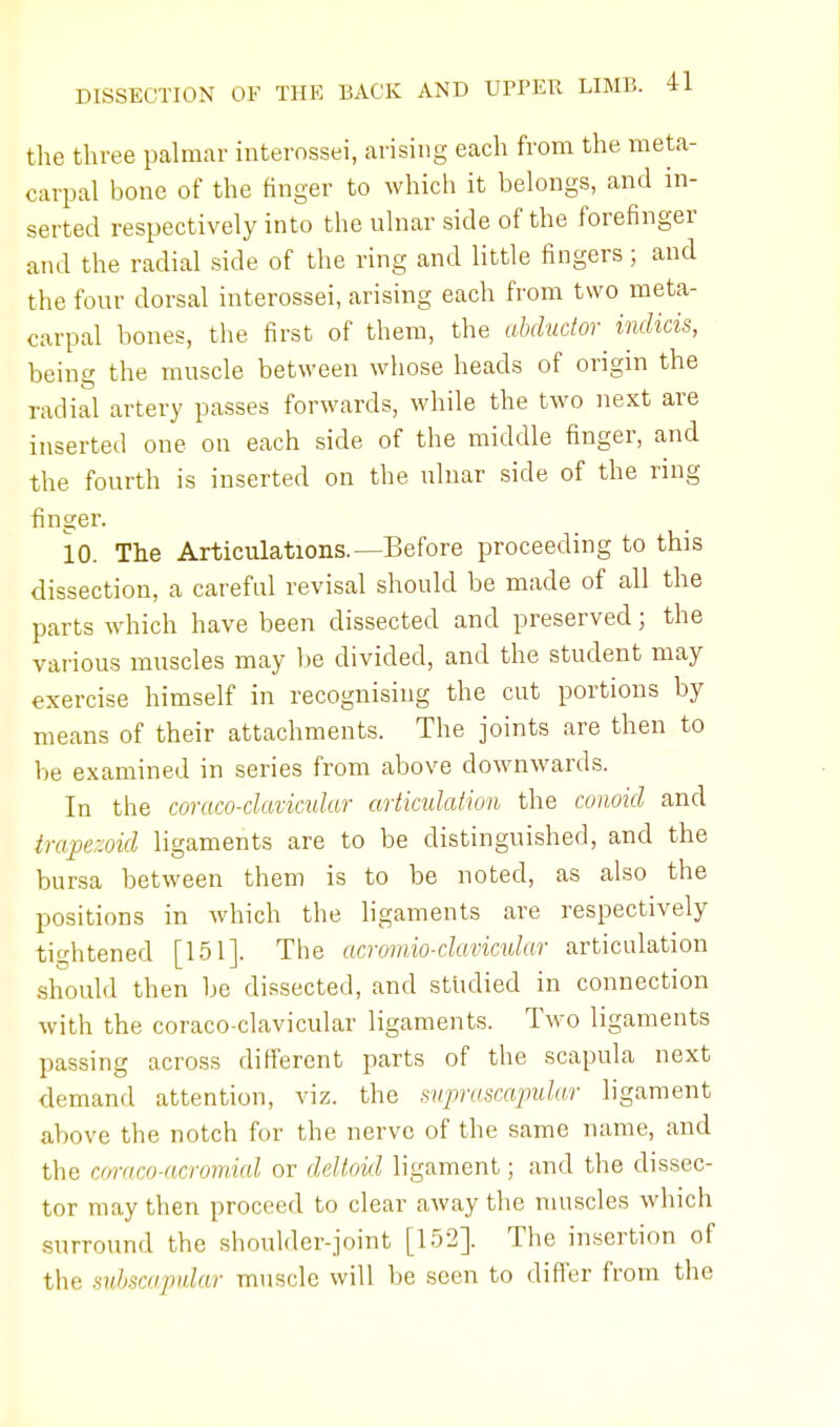 the three palmar interossei, arising each from the meta- carpal bone of the finger to which it belongs, and in- serted respectively into the ulnar side of the forefinger and the radial side of the ring and little fingers; and the four dorsal interossei, arising each from two meta- carpal bones, the first of them, the abductor indicis, being the muscle between whose heads of origin the radial artery passes forwards, while the two next are inserted one on each side of the middle finger, and the fourth is inserted on the ulnar side of the ring finger. 10. The Articulations.—Before proceeding to this dissection, a careful revisal should be made of all the parts which have been dissected and preserved; the various muscles may be divided, and the student may exercise himself in recognising the cut portions by means of their attachments. The joints are then to be examined in series from above downwards. In the coraco-clavicular articulation the conoid and trapezoid ligaments are to be distinguished, and the bursa between them is to be noted, as also the positions in which the ligaments are respectively tightened [151]. The acromioclavicular articulation should then be dissected, and studied in connection with the coraco-clavicular ligaments. Two ligaments passing across different parts of the scapula next demand attention, viz. the suprascapular ligament above the notch for the nerve of the same name, and the coraco-acromial or deltoid ligament; and the dissec- tor may then proceed to clear away the muscles which surround the shoulder-joint [152]. The insertion of the subscapular muscle will be seen to differ from the
