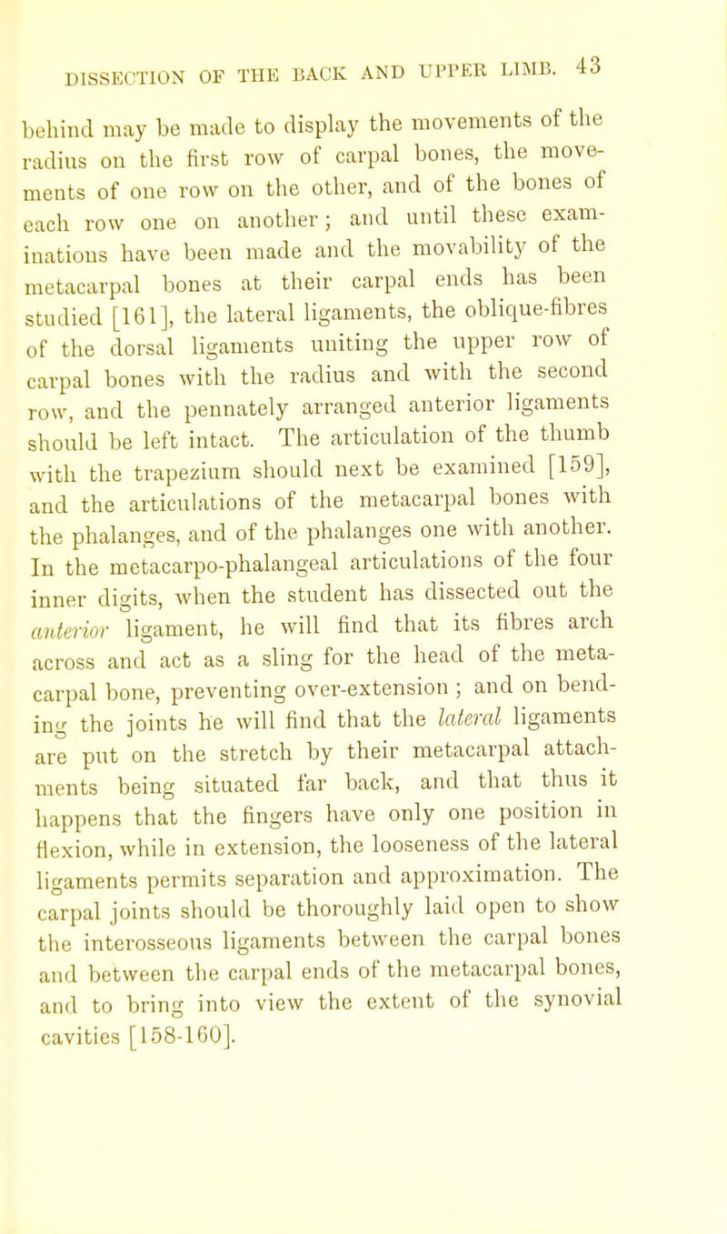 behind may be made to display the movements of the radius on the first row of carpal bones, the move- ments of one row on the other, and of the bones of each row one on another; and until these exam- inations have been made and the movability of the metacarpal bones at their carpal ends has been studied [161], the lateral ligaments, the oblique-fibres of the dorsal ligaments uniting the upper row of carpal bones with the radius and with the second row, and the pennately arranged anterior ligaments should be left intact. The articulation of the thumb with the trapezium should next be examined [159], and the articulations of the metacarpal bones with the phalanges, and of the phalanges one with another. In the metacarpo-phalangeal articulations of the four inner digits, when the student has dissected out the anterior ligament, he will find that its fibres arch across and act as a sling for the head of the meta- carpal bone, preventing over-extension ; and on bend- ing the joints he will find that the lateral ligaments are put on the stretch by their metacarpal attach- ments being situated far back, and that thus it happens that the fingers have only one position in flexion, while in extension, the looseness of the lateral ligaments permits separation and approximation. The carpal joints should be thoroughly laid open to show the interosseous ligaments between the carpal bones and between the carpal ends of the metacarpal bones, and to bring into view the extent of the synovial cavities [158-160].