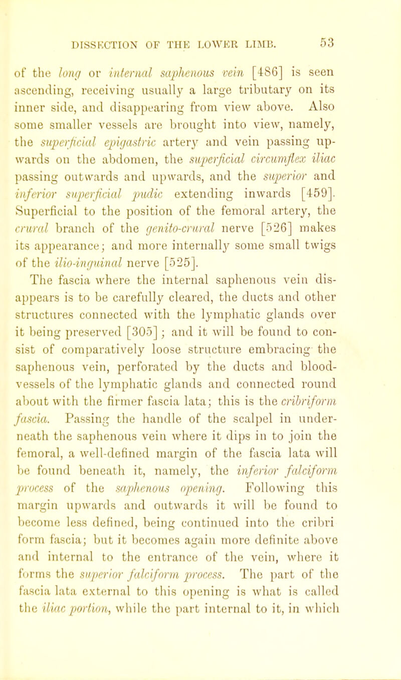 of the long or internal saphenous vein [486] is seen ascending, receiving usually a large tributary on its inner side, and disappearing from view above. Also some smaller vessels are brought into view, namely, the superficial epigastric artery and vein passing up- wards on the abdomen, the superficial circumflex iliac passing outwards and upwards, and the superior and inferior superficial pudic extending inwards [459]. Superficial to the position of the femoral artery, the crural branch of the cjenito-crural nerve [526] makes its appearance; and more internally some small twigs of the ilio-inguinal nerve [525]. The fascia where the internal saphenous vein dis- appears is to be carefully cleared, the ducts and other structures connected with the lymphatic glands over it being preserved [305]; and it will be found to con- sist of comparatively loose structure embracing the saphenous vein, perforated by the ducts and blood- vessels of the lymphatic glands and connected round about with the firmer fascia lata; this is the cribriform fascia. Passing the handle of the scalpel in under- neath the saphenous vein where it dips in to join the femoral, a well-defined margin of the fascia lata will be found beneath it, namely, the inferior falciform process of the saphenous <)/>cniup. Following this margin upwards and outwards it will be found to become less defined, being continued into the cribri form fascia; but it becomes again more definite above and internal to the entrance of the vein, where it forms the superior falciform process. The part of the fascia lata external to this opening is what is called the iliac portion, while the part internal to it, in which