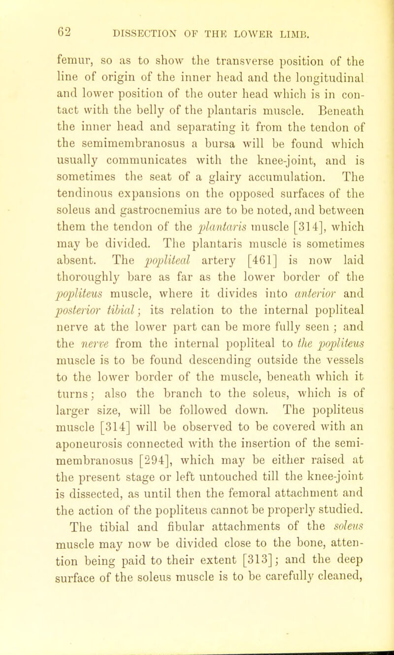 femur, so as to show the transverse position of the line of origin of the inner head and the longitudinal and lower position of the outer head which is in con- tact with the belly of the plantaris muscle. Beneath the inner head and separating it from the tendon of the semimembranosus a bursa will be found which usually communicates with the knee-joint, and is sometimes the seat of a glairy accumulation. The tendinous expansions on the opposed surfaces of the soleus and gastrocnemius are to be noted, and between them the tendon of the plantaris muscle [314], which may be divided. The plantaris muscle is sometimes absent. The popliteal artery [461] is now laid thoroughly bare as far as the lower border of the popliteus muscle, where it divides into anterior and posterior tibial; its relation to the internal popliteal nerve at the lower part can be more fully seen ; and the nerve from the internal popliteal to the popliteus muscle is to be found descending outside the vessels to the lower border of the muscle, beneath which it turns; also the branch to the soleus, which is of larger size, will be followed down. The popliteus muscle [314] will be observed to be covered with an aponeurosis connected with the insertion of the semi- membranosus [294], which may be either raised at the present stage or left untouched till the knee-joint is dissected, as until then the femoral attachment and the action of the popliteus cannot be properly studied. The tibial and fibular attachments of the soleus muscle may now be divided close to the bone, atten- tion being paid to their extent [313]; and the deep surface of the soleus muscle is to be carefully cleaned,