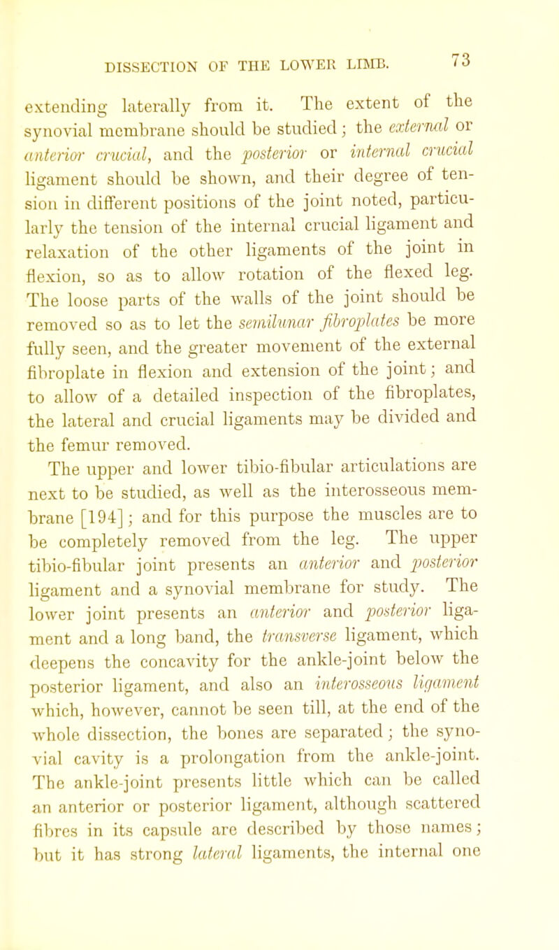 extending laterally from it. The extent of the synovial membrane should be studied; the external or (interior crucial, and the posterior or internal crucial ligament should be shown, and their degree of ten- sion in different positions of the joint noted, particu- larly the tension of the internal crucial ligament and relaxation of the other ligaments of the joint in flexion, so as to allow rotation of the flexed leg. The loose parts of the Avails of the joint should be removed so as to let the semilunar fibroplates be more fully seen, and the greater movement of the external fibroplate in flexion and extension of the joint; and to allow of a detailed inspection of the fibroplates, the lateral and crucial ligaments may be divided and the femur removed. The upper and lower tibio-fibular articulations are next to be studied, as well as the interosseous mem- brane [194]; and for this purpose the muscles are to be completely removed from the leg. The upper tibio-fibular joint presents an anterior and posterior ligament and a synovial membrane for study. The lower joint presents an anterior and posterior liga- ment and a long band, the transverse ligament, which deepens the concavity for the ankle-joint below the posterior ligament, and also an interosseous ligament which, however, cannot be seen till, at the end of the whole dissection, the bones are separated; the syno- vial cavity is a prolongation from the ankle-joint. The ankle-joint presents little which can be called an anterior or posterior ligament, although scattered fibres in its capsule are described by those names; but it has strong lateral ligaments, the internal one