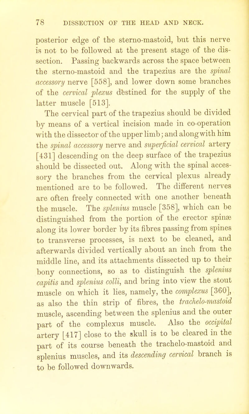posterior edge of the sterno-mastoid, but this nerve is not to be followed at the present stage of the dis- section. Passing backwards across the space between the sterno-mastoid and the trapezius are the spinal accessory nerve [558], and lower down some branches of the cervical plexus destined for the supply of the latter muscle [513]. The cervical part of the trapezius should be divided by means of a vertical incision made in co-operation with the dissector of the upper limb; and along with him the spinal accessory nerve and superficial cervical artery [431] descending on the deep surface of the trapezius should be dissected out. Along with the spinal acces- sory the branches from the cervical plexus already mentioned are to be followed. The different nerves are often freely connected with one another beneath the muscle. The splenitis muscle [358], which can be distinguished from the portion of the erector spinas along its lower border by its fibres passing from spines to transverse processes, is next to be cleaned, and afterwards divided vertically about an inch from the middle line, and its attachments dissected up to their bony connections, so as to distinguish the splenitis capitis and splenius colli, and bring into view the stout muscle on which it lies, namely, the complexus [360], as also the thin strip of fibres, the trachelo-mastoid muscle, ascending between the splenius and the outer part of the complexus muscle. Also the occipital artery [417] close to the skull is to be cleared in the part of its course beneath the trachelo-mastoid and splenius muscles, and its descending cervical branch is to be followed downwards.