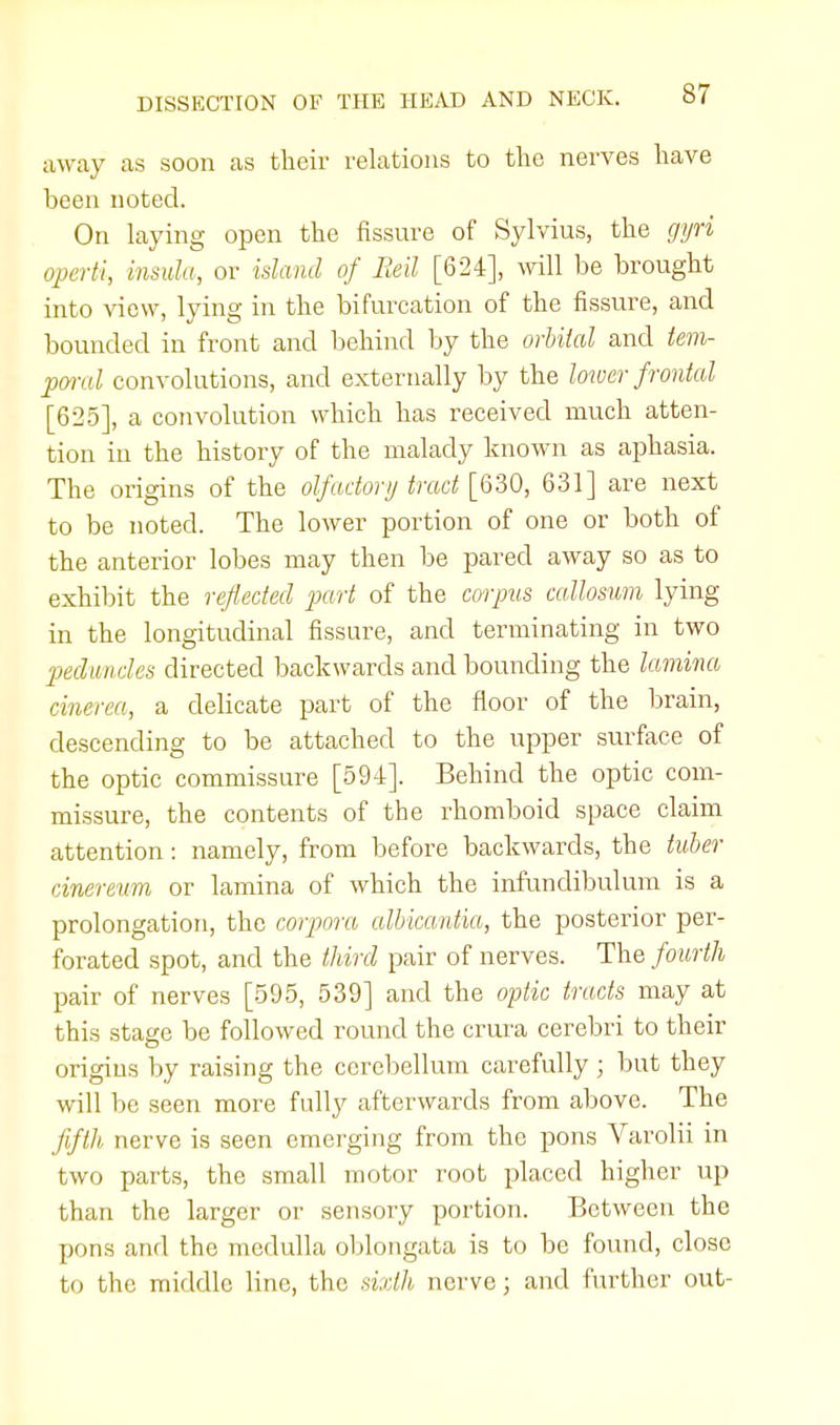 away as soon as their relations to the nerves have been noted. On laying open the fissure of Sylvius, the gyri operti, insula, or island of Beil [624], will be brought into view, lying in the bifurcation of the fissure, and bounded in front and behind by the orbiial and tem- poral convolutions, and externally by the lower frontal [625], a convolution which has received much atten- tion in the history of the malady known as aphasia. The origins of the olfactory tract [630, 631] are next to be noted. The lower portion of one or both of the anterior lobes may then be pared away so as to exhibit the reflected part of the corpus callosum lying in the longitudinal fissure, and terminating in two peduncles directed backwards and bounding the lamina cinerea, a delicate part of the floor of the brain, descending to be attached to the upper surface of the optic commissure [594]. Behind the optic com- missure, the contents of the rhomboid space claim attention: namely, from before backwards, the tuber cinereum or lamina of which the infundibulum is a prolongation, the corpora albicantia, the posterior per- forated spot, and the third pair of nerves. The fourth pair of nerves [595, 539] and the optic tracts may at this stage be followed round the crura cerebri to their origins by raising the cerebellum carefully ; but they will be seen more fully afterwards from above. The fifth nerve is seen emerging from the pons Varolii in two parts, the small motor root placed higher up than the larger or sensory portion. Between the pons and the medulla oblongata is to be found, close to the middle line, the sixth nerve; and further out-