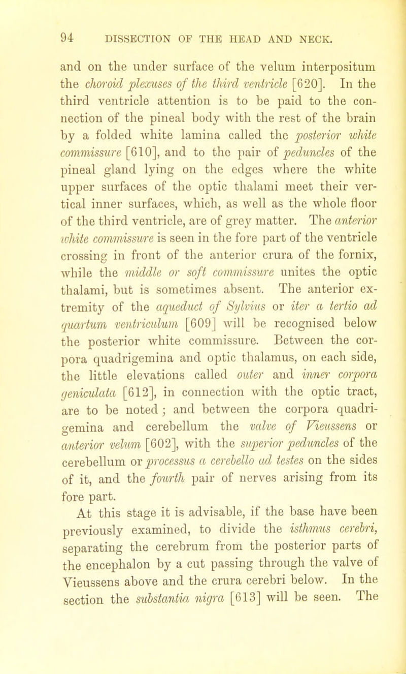 and on the under surface of the velum interpositum the choroid plexuses of the third ventricle [620]. In the third ventricle attention is to be paid to the con- nection of the pineal body with the rest of the brain by a folded white lamina called the posterior white commissure [610], and to the pair of peduncles of the pineal gland lying on the edges where the white upper surfaces of the optic thalami meet their ver- tical inner surfaces, which, as well as the whole floor of the third ventricle, are of grey matter. The anterior white commissure is seen in the fore part of the ventricle crossing in front of the anterior crura of the fornix, while the middle or soft commissure unites the optic thalami, but is sometimes absent. The anterior ex- tremity of the aqueduct of Sylvius or iter a tertio ad cpiartum ventriculum [609] will be recognised below the posterior white commissure. Between the cor- pora quadrigemina and optic thalamus, on each side, the little elevations called outer and inner corpora (jeniculata [612], in connection with the optic tract, are to be noted; and between the corpora quadri- gemina and cerebellum the valve of Vieussens or anterior velum [602], with the superior peduncles of the cerebellum or processus a cerebello ad testes on the sides of it, and the fourth pair of nerves arising from its fore part. At this stage it is advisable, if the base have been previously examined, to divide the isthmus cerebri, separating the cerebrum from the posterior parts of the encephalon by a cut passing through the valve of Vieussens above and the crura cerebri below. In the section the substantia nigra [613] will be seen. The