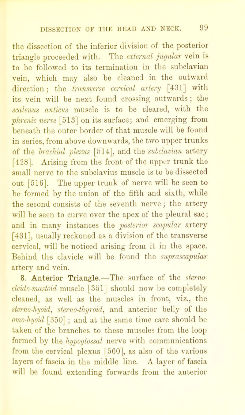the dissection of the inferior division of the posterior triangle proceeded with. The external jugular vein is to be followed to its termination in the subclavian vein, which may also be cleaned in the outward direction; the transverse cervical artery [431] with its vein will be next found crossing outwards; the scalenus anticus muscle is to be cleared, with the phrenic nerve [513] on its surface; and emerging from beneath the outer border of that muscle will be found in series, from above downwards, the two upper trunks of the brachial plexus [514], and the subclavian artery [428]. Arising from the front of the upper trunk the small nerve to the subclavius muscle is to be dissected out [516]. The upper trunk of nerve will be seen to be formed by the union of the fifth and sixth, while the second consists of the seventh nerve; the artery will be seen to curve, over the apex of the pleural sac; and in many instances the posterior scapular artery [431], usually reckoned as a division of the transverse cervical, will be noticed arising from it in the space. Behind the clavicle will be found the suprascapular artery and vein. 8. Anterior Triangle.—The surface of the sterno- cleido-mastoid muscle [351] should now be completely cleaned, as well as the muscles in front, viz., the sterno-hyoid, sterno-thyroid, and anterior belly of the omo-hyoul [350]; and at the same time care should be taken of the branches to these muscles from the loop formed by the hypoglossal nerve with communications from the cervical plexus [560], as also of the various layers of fascia in the middle line. A layer of fascia will be found extending forwards from the anterior