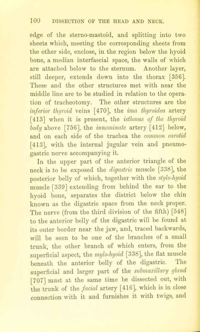 edge of the sterno-mastoid, and splitting into two sheets which, meeting the corresponding sheets from the other side, enclose, in the region below the hyoid bone, a median interfascial space, the walls of which are attached below to the sternum. Another layer, still deeper, extends down into the thorax [356]. These and the other structures met with near the middle line are to be studied in relation to the opera- tion of tracheotomy. The other structures are the inferior thyroid veins [470], the ima thyroidea artery [413] when it is present, the isthmus of the thyroid body above [756], the innominate artery [412] below, and on each side of the trachea the common carotid [413], with the internal jugular vein and pneumo- gastric nerve accompanying it. In the upper part of the anterior triangle of the neck is to be exposed the digastric muscle [338], the posterior belly of which, together with the stylo-hyoid muscle [339] extending from behind the ear to the hyoid bone, separates the district below the chin known as the digastric space from the neck proper. The nerve (from the third division of the fifth) [548] to the anterior belly of the digastric will be found at its outer border near the jaw, and, traced backwards, will be seen to be one of the branches of a small trunk, the other branch of which enters, from the superficial aspect, the mylo-hyoid [338], the flat muscle beneath the anterior belly of the digastric. The superficial and larger part of the submaxillary gland [707] must at the same time be dissected out, with the trunk of the facial artery [416], which is in close connection with it and furnishes it with twigs, and