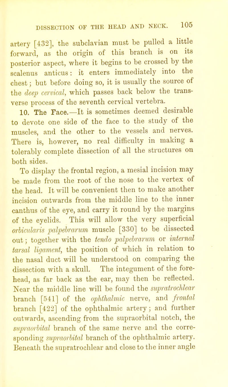 artery [432], the subclavian must be pulled a little forward, as the origin of this branch is on its posterior aspect, where it begins to be crossed by the scalenus anticus: it enters immediately into the chest; but before doing so, it is usually the source of the deep cervical, which passes back below the trans- verse process of the seventh cervical vertebra. 10. The Face.—It is sometimes deemed desirable to devote one side of the face to the study of the muscles, and the other to the vessels and nerves. There is, however, no real difficulty in making a tolerably complete dissection of all the structures on both sides. To display the frontal region, a mesial incision may be made from the root of the nose to the vertex of the head. It will be convenient then to make another incision outwards from the middle line to the inner canthus of the eye, and carry it round by the margins of the eyelids. This will allow the very superficial orbicularis palpebrarum muscle [330] to be dissected out; together with the tendo palpebrarum or internal tarsal ligament, the position of which in relation to the nasal duct will be understood on comparing the dissection with a skull. The integument of the fore- head, as far back as the ear, may then be reflected. Near the middle line will be found the supratrochlear branch [541] of the ophthalmic nerve, and frontal branch [422] of the ophthalmic artery; and further outwards, ascending from the supraorbital notch, the supraorbital branch of the same nerve and the corre- sponding supraorbital branch of the ophthalmic artery. Beneath the supratrochlear and close to the inner angle