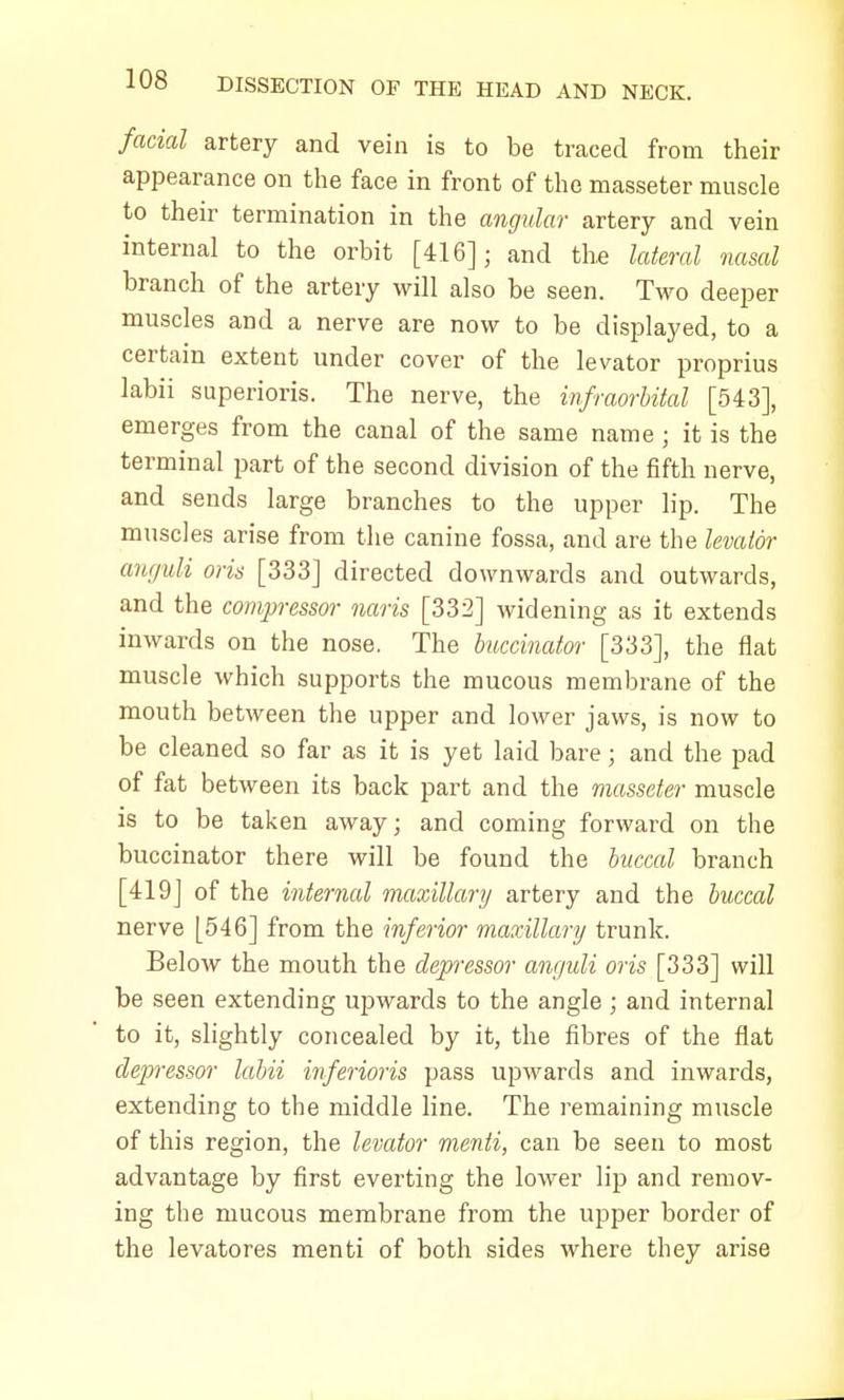 facial artery and vein is to be traced from their appearance on the face in front of the masseter muscle to their termination in the angular- artery and vein internal to the orbit [416]; and the lateral nasal branch of the artery will also be seen. Two deeper muscles and a nerve are now to be displayed, to a certain extent under cover of the levator proprius labii superioris. The nerve, the infraorbital [543], emerges from the canal of the same name ; it is the terminal part of the second division of the fifth nerve, and sends large branches to the upper lip. The muscles arise from the canine fossa, and are the levator anguli oris [333] directed downwards and outwards, and the compressor naris [332] widening as it extends inwards on the nose. The hiccinator [333], the flat muscle which supports the mucous membrane of the mouth between the upper and lower jaws, is now to be cleaned so far as it is yet laid bare; and the pad of fat between its back part and the masseter muscle is to be taken away; and coming forward on the buccinator there will be found the buccal branch [419J of the internal maxillary artery and the buccal nerve [546] from the inferior maxillary trunk. Below the mouth the depressor anguli oris [333] will be seen extending upwards to the angle ; and internal to it, slightly concealed by it, the fibres of the flat dep>ressor labii inferioris pass upwards and inwards, extending to the middle line. The remaining muscle of this region, the levator menti, can be seen to most advantage by first everting the lower lip and remov- ing the mucous membrane from the upper border of the levatores menti of both sides where they arise
