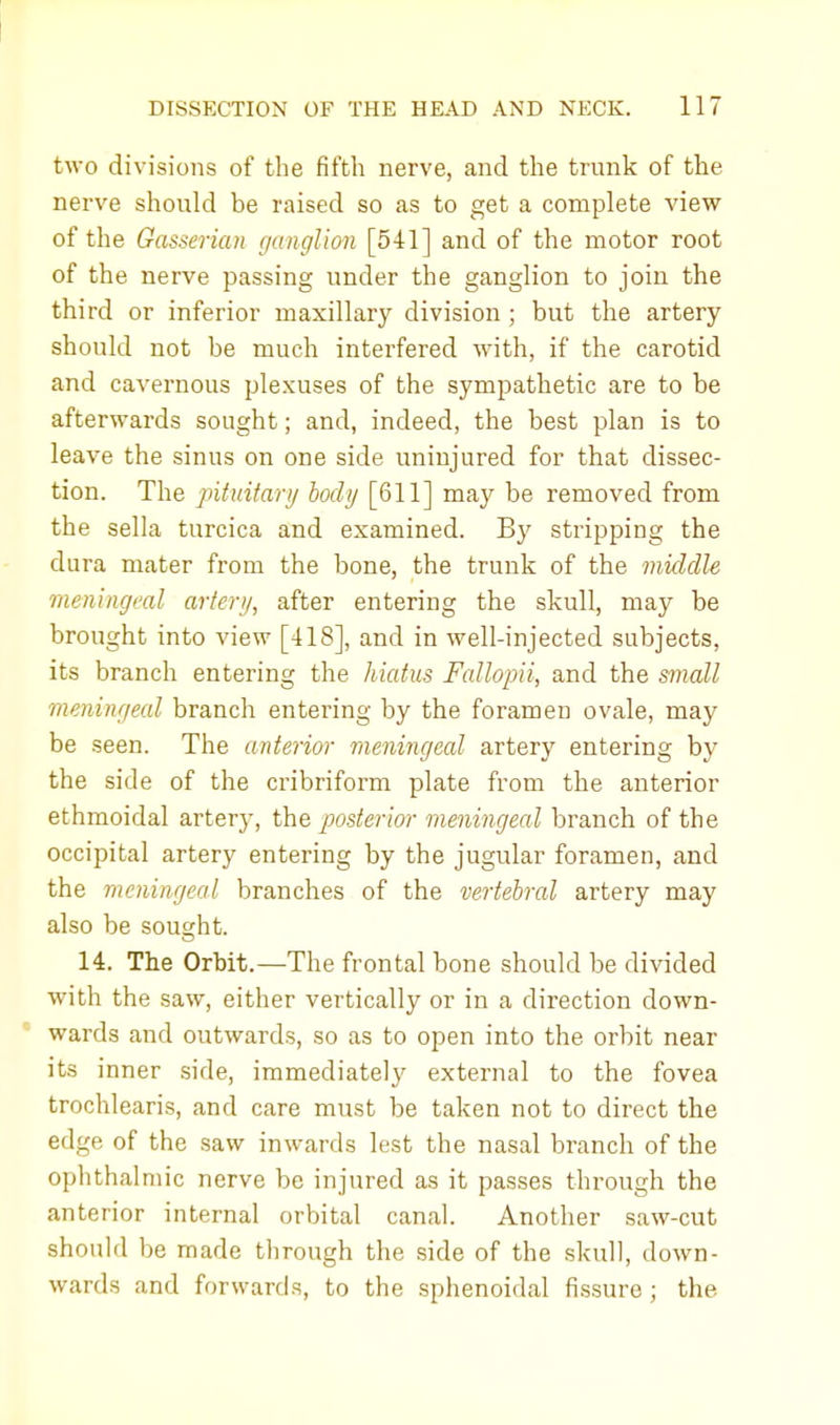 two divisions of the fifth nerve, and the trunk of the nerve should be raised so as to get a complete view of the Gasserian ganglion [541] and of the motor root of the nerve passing under the ganglion to join the third or inferior maxillary division ; but the artery should not be much interfered with, if the carotid and cavernous plexuses of the sympathetic are to be afterwards sought; and, indeed, the best plan is to leave the sinus on one side uninjured for that dissec- tion. The pituitary body [611] may be removed from the sella turcica and examined. By stripping the dura mater from the bone, the trunk of the middle meningeal artery, after entering the skull, may be brought into view [418], and in well-injected subjects, its branch entering the hiatus Fallopii, and the small meningeal branch entering by the foramen ovale, may be seen. The anterior meningeal artery entering by the side of the cribriform plate from the anterior ethmoidal artery, the posterior meningeal branch of the occipital artery entering by the jugular foramen, and the meningeal branches of the vertebral artery may also be sought. 14. The Orbit.—The frontal bone should be divided with the saw, either vertically or in a direction down- 1 wards and outwards, so as to open into the orbit near its inner side, immediately external to the fovea trochlearis, and care must be taken not to direct the edge of the saw inwards lest the nasal branch of the ophthalmic nerve be injured as it passes through the anterior internal orbital canal. Another saw-cut shoidd be made through the side of the skull, down- wards and forwards, to the sphenoidal fissure ; the.