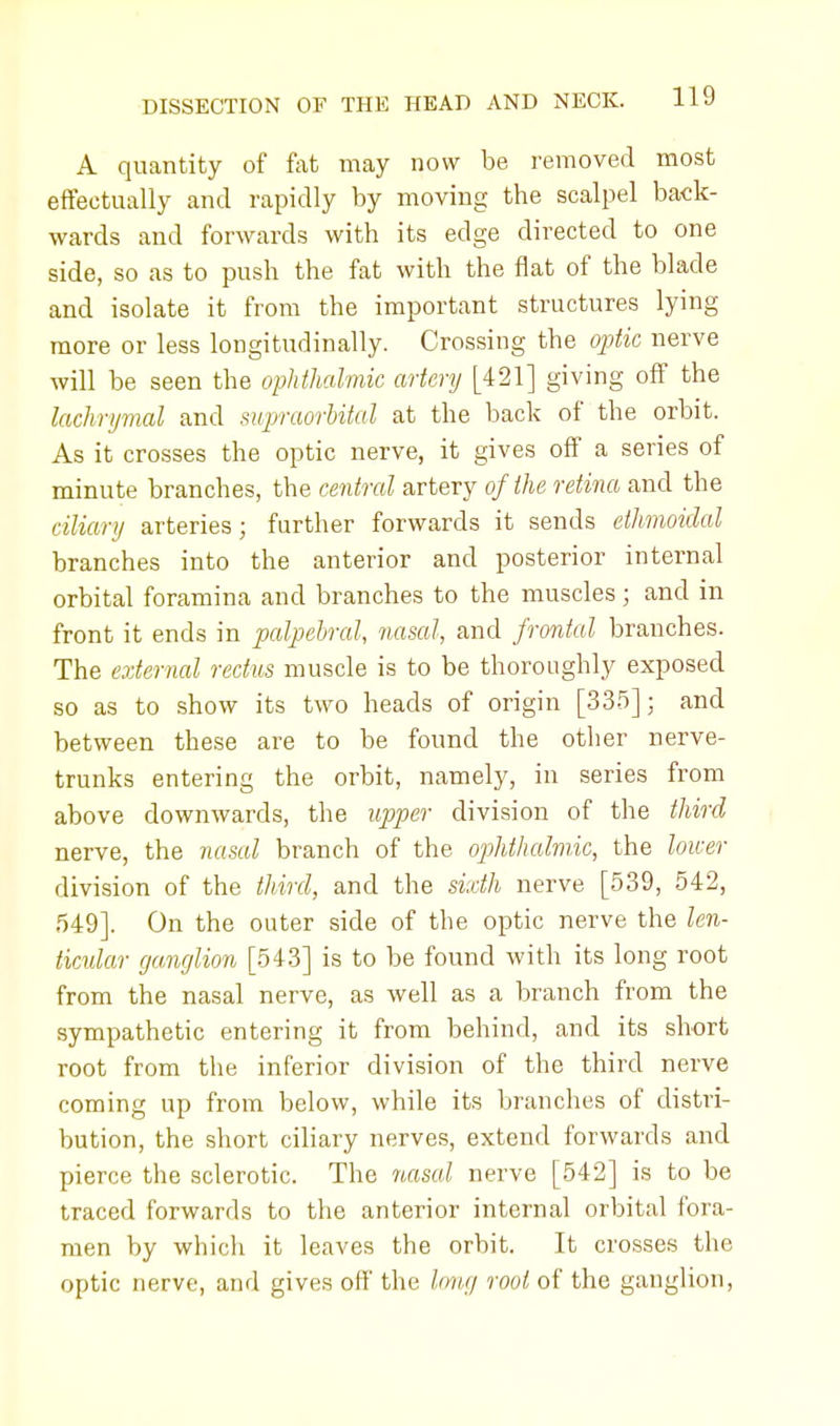 A quantity of fat may now be removed most effectually and rapidly by moving the scalpel back- wards and forwards with its edge directed to one side, so as to push the fat with the flat of the blade and isolate it from the important structures lying more or less longitudinally. Crossing the optic nerve will be seen the ophthalmic artery [421] giving off the lachrymal and supraorbital at the back of the orbit. As it crosses the optic nerve, it gives off a series of minute branches, the central artery of the retina and the ciliary arteries; further forwards it sends ethmoidal branches into the anterior and posterior internal orbital foramina and branches to the muscles; and in front it ends in palpebral, nasal, and frontal branches. The external rectus muscle is to be thoroughly exposed so as to show its two heads of origin [335]; and between these are to be found the other nerve- trunks entering the orbit, namely, in series from above downwards, the upper division of the third nerve, the nasal branch of the ophthalmic, the lower division of the third, and the sixth nerve [539, 542, 549]. On the outer side of the optic nerve the len- ticular ganglion [543] is to be found with its long root from the nasal nerve, as well as a branch from the sympathetic entering it from behind, and its short root from the inferior division of the third nerve coming up from below, while its branches of distri- bution, the short ciliary nerves, extend forwards and pierce the sclerotic. The nasal nerve [542] is to be traced forwards to the anterior internal orbital fora- men by which it leaves the orbit. It crosses the optic nerve, and gives off the long root of the ganglion,