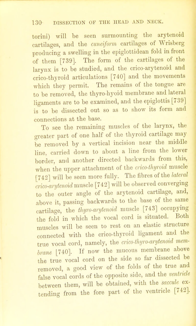 torini) will be seen surmounting the arytenoid cartilages, and the cuneiform cartilages of Wrisberg producing a swelling in the epiglottidean fold in front of them [739]. The form of the cartilages of the larynx is to be studied, and the crico-arytenoid and crico-thyroid articulations [740] and the movements which they permit. The remains of the tongue are to be removed, the thyro-hyoid membrane and lateral ligaments are to be examined, and the epiglottis [739] is to be dissected out so as to show its form and connections at the base. To see the remaining muscles of the larynx, the greater part of one half of the thyroid cartilage may be removed by a vertical incision near the middle line, carried down to about a line from the lower border, and another directed backwards from this, when the upper attachment of the crico-thyroid muscle [742] will be seen more fully. The fibres of the lateral crico-arytenoid muscle [742] will be observed converging to the outer angle of the arytenoid cartilage, and, above it, passing backwards to the base of the same cartilage, the thyroarytenoid muscle [743] occupying the fofd in which the vocal cord is situated. Both muscles will be seen to rest on an elastic structure connected with the crico-thyroid ligament and the true vocal cord, namely, the crico-thyro-arytenoid mem- brane [740]. If now the mucous membrane above the true vocal cord on the side so far dissected be removed, a good view of the folds of the true and false vocal cords of the opposite side, and the ventricle between them, will be obtained, with the saccule ex- tending from the fore part of the ventricle [742].