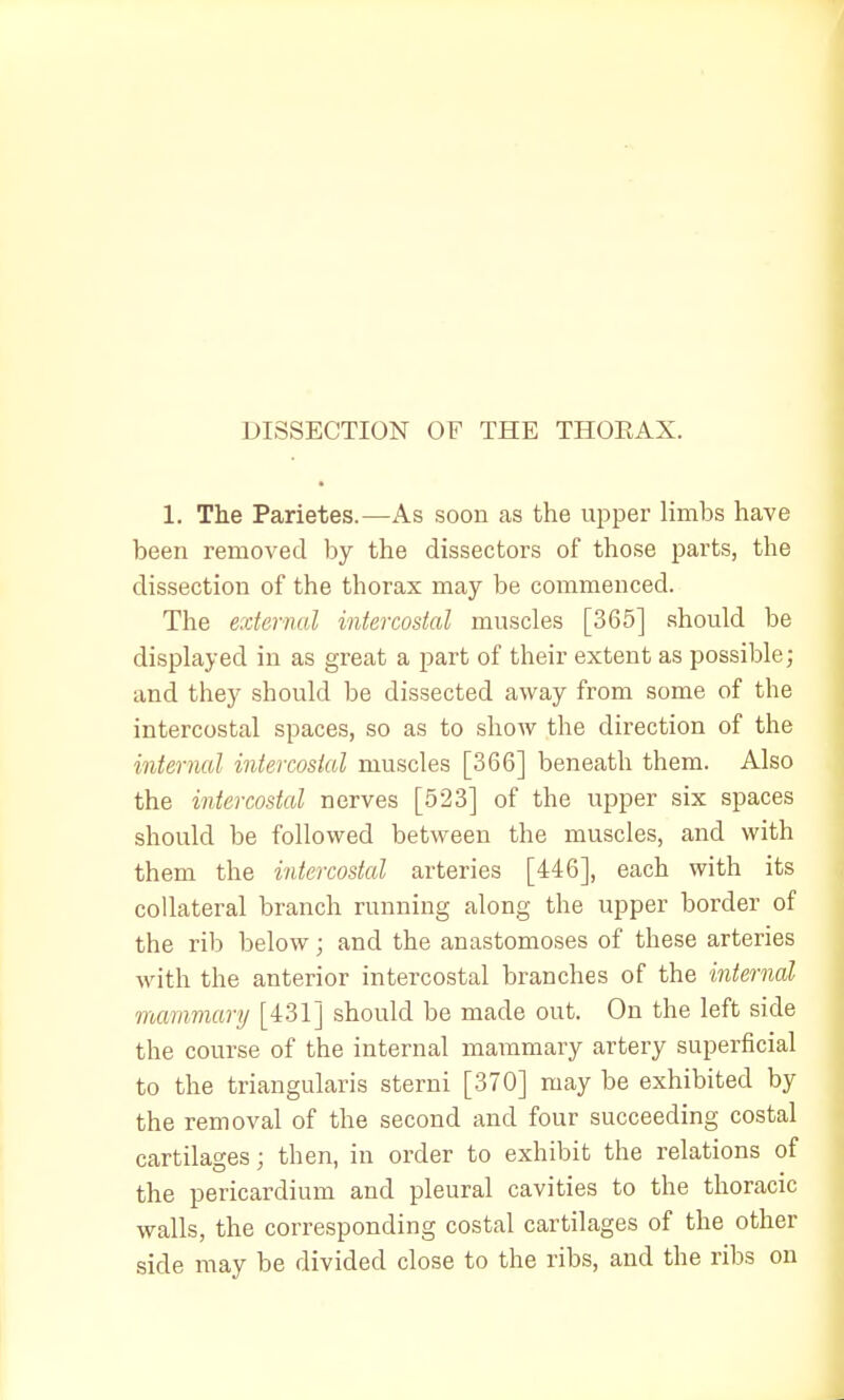 DISSECTION OF THE THORAX. 1. The Parietes.—As soon as the upper limbs have been removed by the dissectors of those parts, the dissection of the thorax may be commenced. The external intercostal muscles [365] should be displayed in as great a part of their extent as possible; and they should be dissected away from some of the intercostal spaces, so as to show the direction of the internal intercostal muscles [366] beneath them. Also the intercostal nerves [523] of the upper six spaces should be followed between the muscles, and with them the intercostal arteries [446], each with its collateral branch running along the upper border of the rib below; and the anastomoses of these arteries with the anterior intercostal branches of the internal mammary [431] should be made out. On the left side the course of the internal mammary artery superficial to the triangularis sterni [370] may be exhibited by the removal of the second and four succeeding costal cartilages; then, in order to exhibit the relations of the pericardium and pleural cavities to the thoracic walls, the corresponding costal cartilages of the other side may be divided close to the ribs, and the ribs on