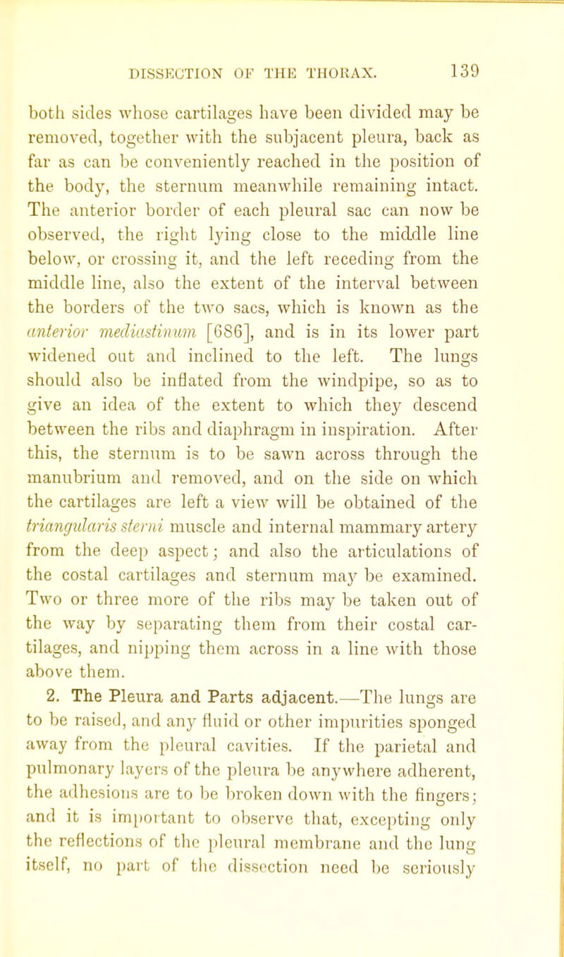 both sides whose cartilages have been divided may be removed, together with the subjacent pleura, back as far as can be conveniently reached in the position of the body, the sternum meanwhile remaining intact. The anterior border of each pleural sac can now be observed, the right lying close to the middle line below, or crossing it, and the left receding from the middle line, also the extent of the interval between the borders of the two sacs, which is known as the anterior mediastinum [686], and is in its lower part widened out and inclined to the left. The lungs should also be inflated from the windpipe, so as to give an idea of the extent to which they descend between the ribs and diaphragm in inspiration. After this, the sternnm is to be sawn across through the manubrium and removed, and on the side on which the cartilages are left a view will be obtained of the triangularis stcrid muscle and internal mammary artery from the deep aspect; and also the articulations of the costal cartilages and sternum may be examined. Two or three more of the ribs may be taken out of the way by separating them from their costal car- tilages, and nipping them across in a line with those above them. 2. The Pleura and Parts adjacent.—The lungs are to be raised, and any fluid or other impurities sponged away from the pleural cavities. If the parietal and pulmonary layers of the pleura be anywhere adherent, the adhesions are to be broken down with the finders; and it is important to observe that, excepting only the reflections of the pleural membrane and the lung itself, no part, of the dissection need be seriously