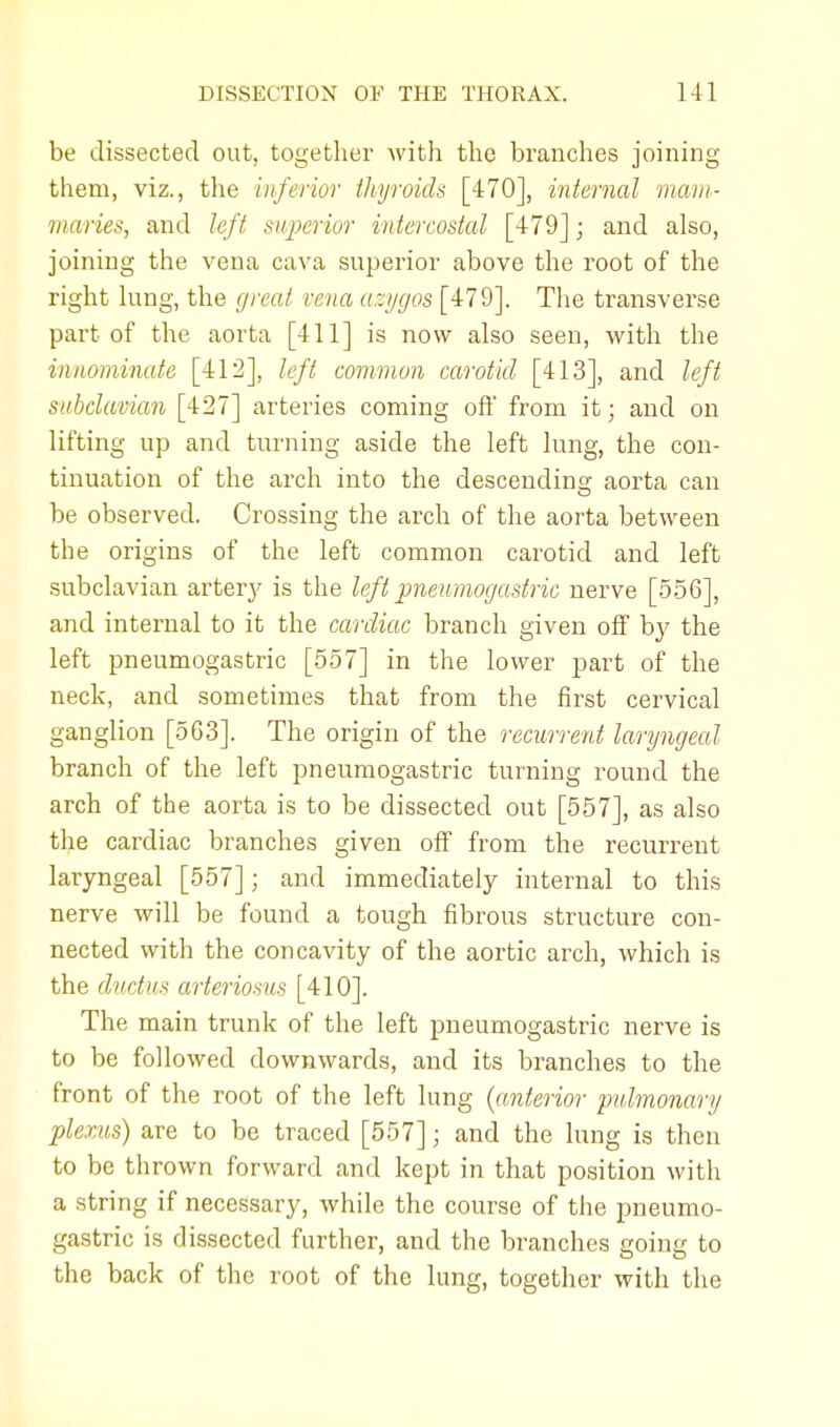 be dissected out, together with the branches joining them, viz., the inferior thyroids [470], internal mam- illaries, and left superior intercostal [479]; and also, joining the vena cava superior above the root of the right lung, the great vena azygos [479]. The transverse part of the aorta [411] is now also seen, with the innominate [412], left common carotid [413], and left subclavian [427] arteries coming off from it; and on lifting up and turning aside the left lung, the con- tinuation of the arch into the descending; aorta can be observed. Crossing the arch of the aorta between the origins of the left common carotid and left subclavian arteiy is the left pneumogastric nerve [556], and internal to it the cardiac branch given off by the left pneumogastric [557] in the lower part of the neck, and sometimes that from the first cervical ganglion [563]. The origin of the recurrent laryngeal branch of the left pneumogastric turning round the arch of the aorta is to be dissected out [557], as also the cardiac branches given off from the recurrent laryngeal [557]; and immediately internal to this nerve will be found a tough fibrous structure con- nected with the concavity of the aortic arch, which is the ductus arteriosus [410]. The main trunk of the left pneumogastric nerve is to be followed downwards, and its branches to the front of the root of the left lung {anterior pulmonary plexus) are to be traced [557]; and the lung is then to be thrown forward and kept in that position with a string if necessary, while the course of the pneumo- gastric is dissected further, and the branches going to the back of the root of the lung, together with the