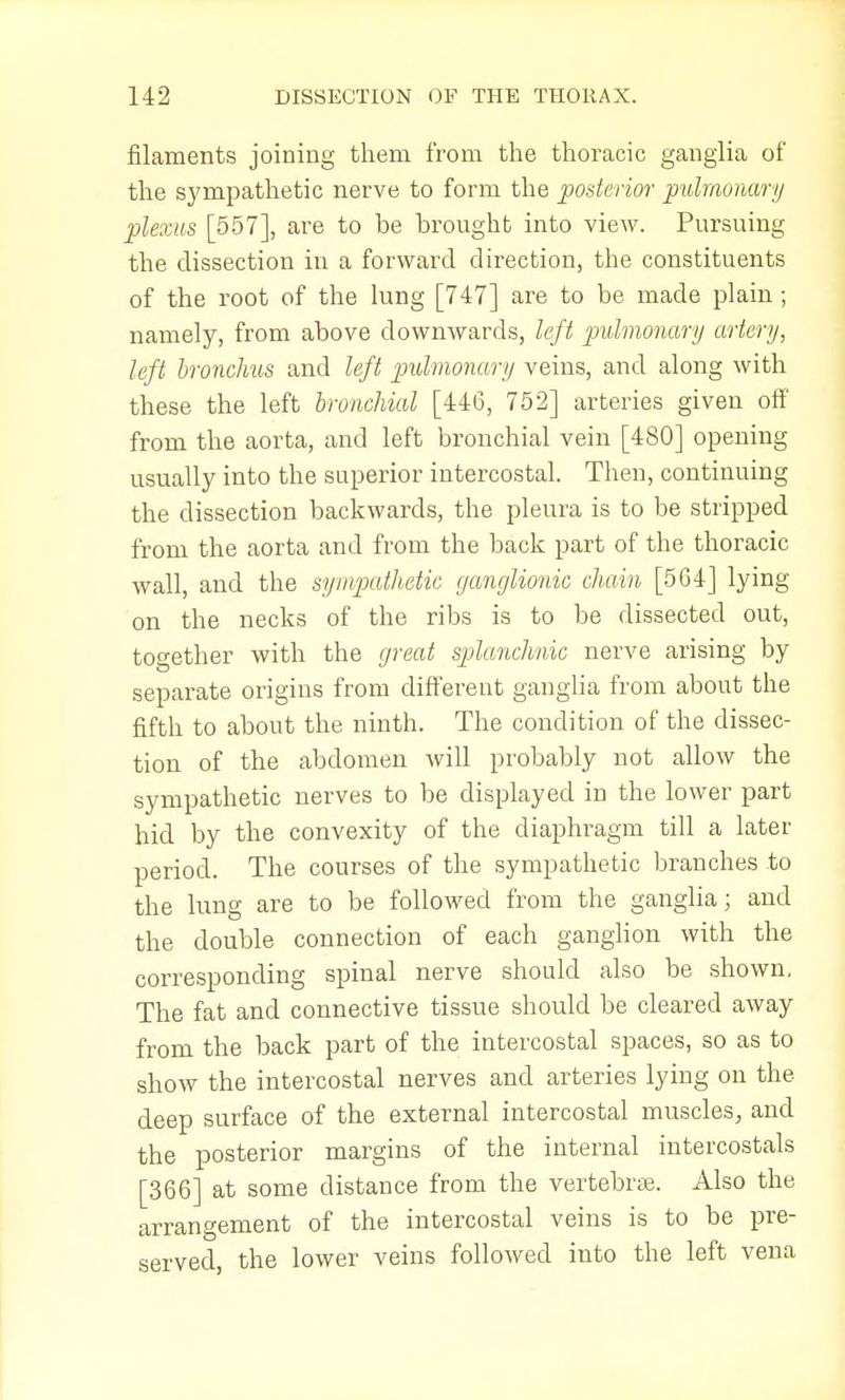 filaments joining them from the thoracic ganglia of the sympathetic nerve to form the posterior pulmonary plexus [557], are to be brought into view. Pursuing the dissection in a forward direction, the constituents of the root of the lung [747] are to be made plain; namely, from above downwards, left pulmonary artery, left bronchus and left pulmonary veins, and along with these the left bronchial [446, 752] arteries given off from the aorta, and left bronchial vein [480] opening usually into the superior intercostal. Then, continuing the dissection backwards, the pleura is to be stripped from the aorta and from the back part of the thoracic wall, and the sympathetic ganglionic chain [5G4] lying on the necks of the ribs is to be dissected out, together with the great splanchnic nerve arising by separate origins from different ganglia from about the fifth to about the ninth. The condition of the dissec- tion of the abdomen will probably not allow the sympathetic nerves to be displayed in the lower part hid by the convexity of the diaphragm till a later period. The courses of the sympathetic branches to the lung are to be followed from the ganglia; and the double connection of each ganglion with the corresponding spinal nerve should also be shown. The fat and connective tissue should be cleared away from the back part of the intercostal spaces, so as to show the intercostal nerves and arteries lying on the deep surface of the external intercostal muscles, and the posterior margins of the internal intercostals [366] at some distance from the vertebras. Also the arrangement of the intercostal veins is to be pre- served, the lower veins followed into the left vena