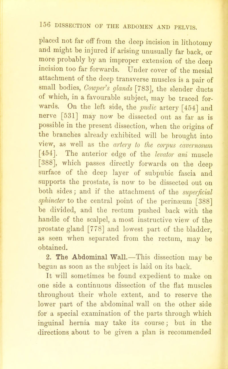 placed not far off from the deep incision in lithotomy and might be injured if arising unusually far back, or more probably by an improper extension of the deep incision too far forwards. Under cover of the mesial attachment of the deep transverse muscles is a pair of small bodies, Cowper's glands [783J, the slender ducts of which, in a favourable subject, may be traced for- wards. On the left side, the pudic artery [454] and nerve [531] may now be dissected out as far as is possible in the present dissection, when the origins of the branches already exhibited will be brought into view, as well as the artery to the corpus cavernosum [454]. The anterior edge of the levator ani muscle [388], which passes directly forwards on the deep surface of the deep layer of subpubic fascia and supports the prostate, is now to be dissected out on both sides; and if the attachment of the superficial sphincter to the central point of the perinseum [388] be divided, and the rectum pushed back with the handle of the scalpel, a most instructive view of the prostate gland [778] and lowest part of the bladder, as seen when separated from the rectum, may be obtained. 2. The Abdominal Wall.—This dissection may be begun as soon as the subject is laid on its back. It will sometimes be found expedient to make on one side a continuous dissection of the flat muscles throughout their whole extent, and to reserve the lower part of the abdominal wall on the other side for a special examination of the parts through which inguinal hernia may take its course; but in the directions about to be given a plan is recommended