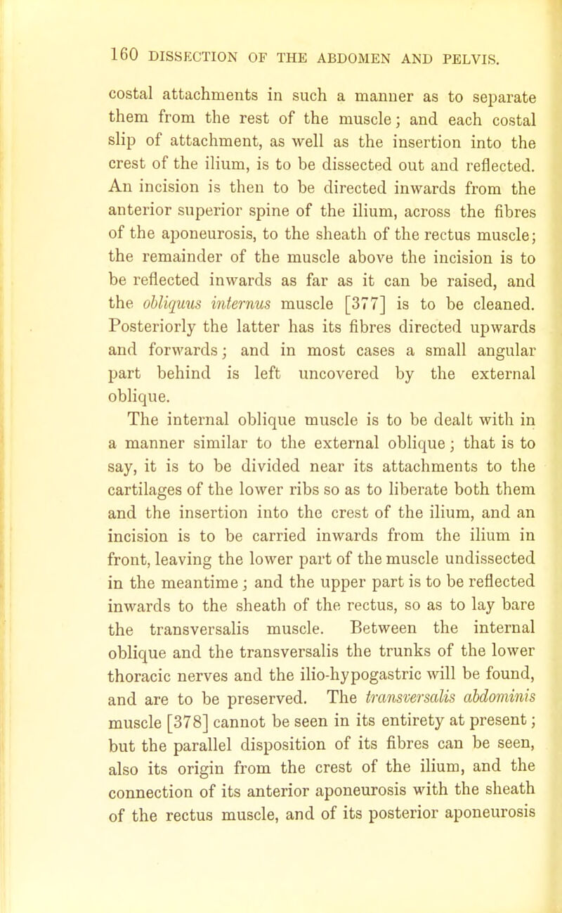 costal attachments in such a manner as to separate them from the rest of the muscle; and each costal slip of attachment, as well as the insertion into the crest of the ilium, is to be dissected out and reflected. An incision is then to be directed inwards from the anterior superior spine of the ilium, across the fibres of the aponeurosis, to the sheath of the rectus muscle; the remainder of the muscle above the incision is to be reflected inwards as far as it can be raised, and the obliquus interims muscle [377] is to be cleaned. Posteriorly the latter has its fibres directed upwards and forwards; and in most cases a small angular part behind is left uncovered by the external oblique. The internal oblique muscle is to be dealt with in a manner similar to the external oblique; that is to say, it is to be divided near its attachments to the cartilages of the lower ribs so as to liberate both them and the insertion into the crest of the ilium, and an incision is to be carried inwards from the ilium in front, leaving the lower part of the muscle undissected in the meantime; and the upper part is to be reflected inwards to the sheath of the rectus, so as to lay bare the transversalis muscle. Between the internal oblique and the transversalis the trunks of the lower thoracic nerves and the ilio-hypogastric will be found, and are to be preserved. The transversalis abdominis muscle [378] cannot be seen in its entirety at present; but the parallel disposition of its fibres can be seen, also its origin from the crest of the ilium, and the connection of its anterior aponeurosis with the sheath of the rectus muscle, and of its posterior aponeurosis