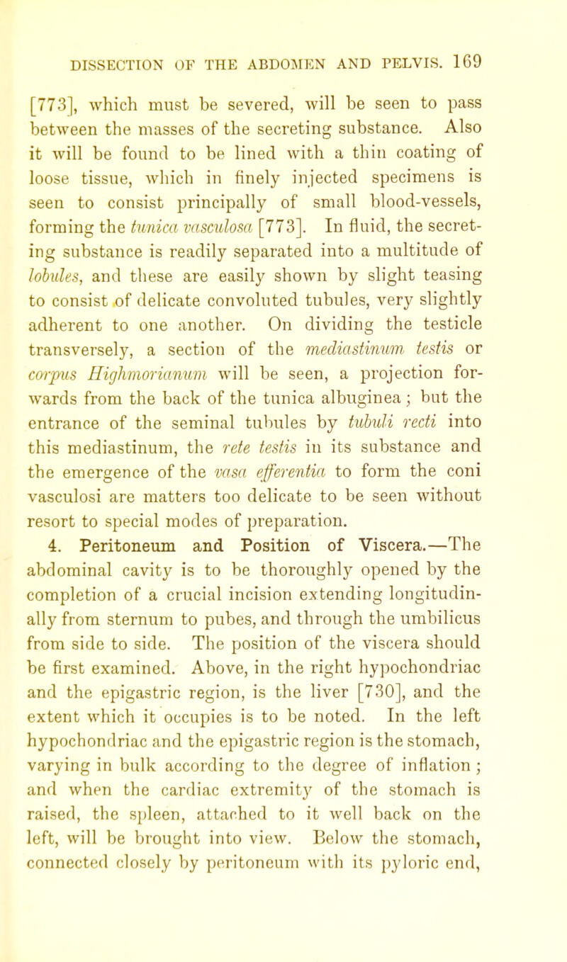 [773], which must be severed, will be seen to pass between the masses of the secreting substance. Also it will be found to be lined with a thin coating of loose tissue, which in finely injected specimens is seen to consist principally of small blood-vessels, forming the tunica vasculosa [773]. In fluid, the secret- ing substance is readily separated into a multitude of lobules, and these are easily shown by slight teasing to consist of delicate convoluted tubules, very slightly adherent to one another. On dividing the testicle transversely, a section of the mediastinum testis or corpus Highmorianum will be seen, a projection for- wards from the back of the tunica albuginea j but the entrance of the seminal tubules by tubuli recti into this mediastinum, the rate testis in its substance and the emergence of the vasa efferentia to form the coni vasculosi are matters too delicate to be seen without resort to special modes of preparation. 4. Peritoneum and Position of Viscera.—The abdominal cavity is to be thoroughly opened by the completion of a crucial incision extending longitudin- ally from sternum to pubes, and through the umbilicus from side to side. The position of the viscera should be first examined. Above, in the right hypochondriac and the epigastric region, is the liver [730], and the extent which it occupies is to be noted. In the left hypochondriac and the epigastric region is the stomach, varying in bulk according to the degree of inflation; and when the cardiac extremitj' of the stomach is raised, the spleen, attached to it well back on the left, will be brought into view. Below the stomach, connected closely by peritoneum with its pyloric end,