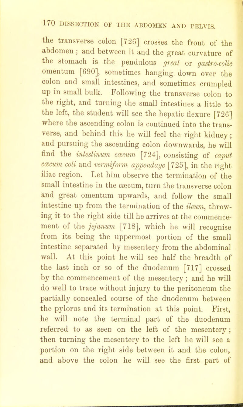 the transverse colon [726] crosses the front of the abdomen; and between it and the great curvature of the stomach is the pendulous great or gastrocolic omentum [690], sometimes hanging down over the colon and small intestines, and sometimes crumpled up in small bulk. Following the transverse colon to the right, and turning the small intestines a little to the left, the student will see the hepatic flexure [726] where the ascending colon is continued into the trans- verse, and behind this he will feel the right kidney; and pursuing the ascending colon downwards, he will find the intestinum ccecum [724], consisting of caput cwcum coli and vermiform appendage [725], in the right iliac region. Let him observe the termination of the small intestine in the caecum, turn the transverse colon and great omentum upwards, and follow the small intestine up from the termination of the ileum, throw- ing it to the right side till he arrives at the commence- ment of the jejunum [718], which he will recognise from its being the uppermost portion of the small intestine separated by mesentery from the abdominal wall. At this point he will see half the breadth of the last inch or so of the duodenum [717] crossed by the commencement of the mesentery; and he will do well to trace without injury to the peritoneum the partially concealed course of the duodenum between the pylorus and its termination at this point. First, he will note the terminal part of the duodenum referred to as seen on the left of the mesentery; then turning the mesentery to the left he will see a portion on the right side between it and the colon, and above the colon he will see the first part of