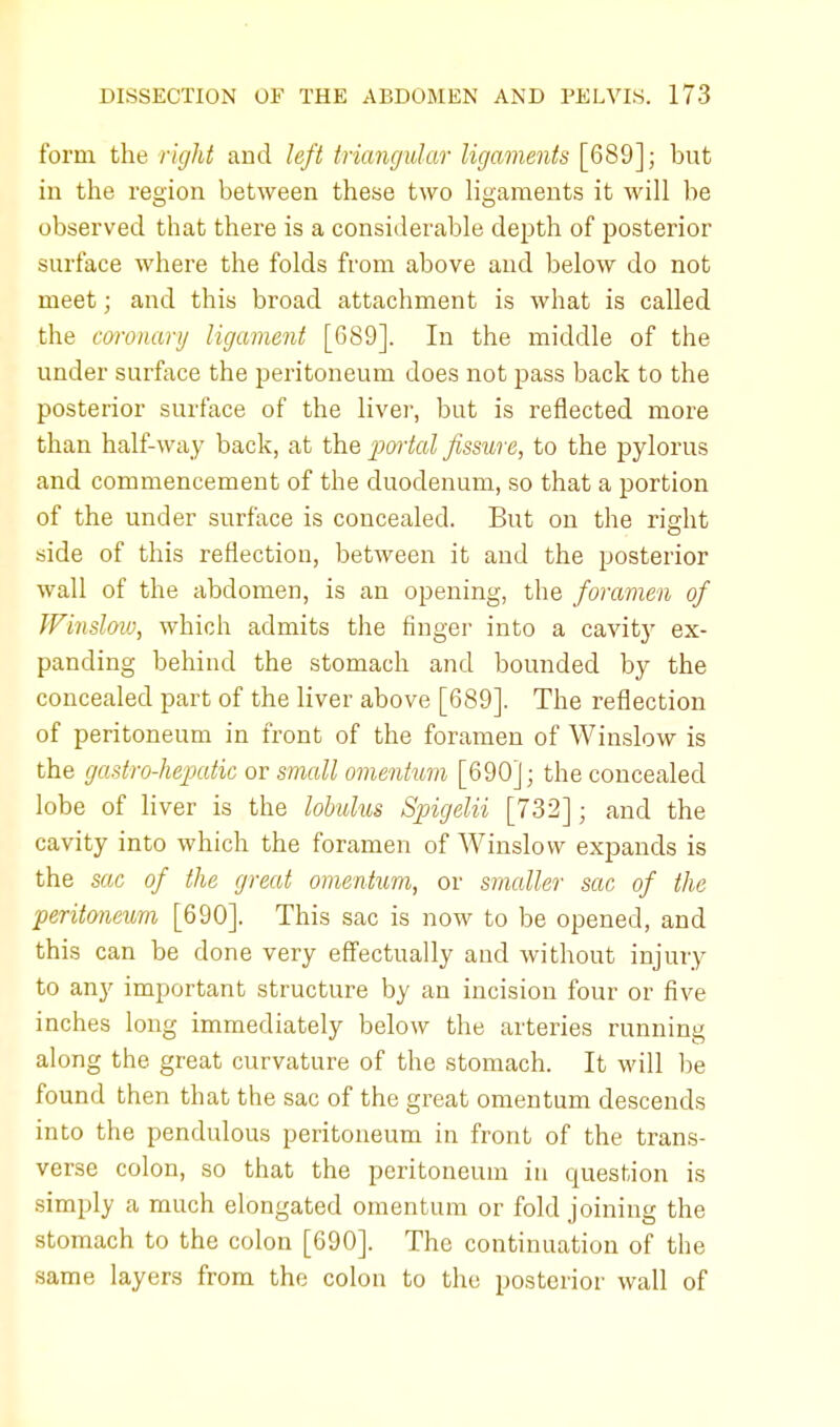 form the right and left triangular ligaments [689]; but in the region between these two ligaments it will be observed that there is a considerable depth of posterior surface where the folds from above and below do not meet; and this broad attachment is what is called the coronary ligament [689]. In the middle of the under surface the peritoneum does not pass back to the posterior surface of the liver, but is reflected more than half-way back, at the portal fissure, to the pylorus and commencement of the duodenum, so that a portion of the under surface is concealed. But on the right side of this reflection, between it and the posterior wall of the abdomen, is an opening, the foramen of Winslow, which admits the finger into a cavity ex- panding behind the stomach and bounded by the concealed part of the liver above [689]. The reflection of peritoneum in front of the foramen of Winslow is the gastro-hepatic or small omentum [690]; the concealed lobe of liver is the lobulus Spigelii [732]; and the cavity into which the foramen of Winslow expands is the sac of the great omentum, or smaller sac of the peritoneum [690]. This sac is now to be opened, and this can be done very effectually and without injury to any important structure by an incision four or five inches long immediately below the arteries running along the great curvature of the stomach. It will be found then that the sac of the great omentum descends into the pendulous peritoneum in front of the trans- verse colon, so that the peritoneum in question is simply a much elongated omentum or fold joining the stomach to the colon [690]. The continuation of the same layers from the colon to the posterior wall of
