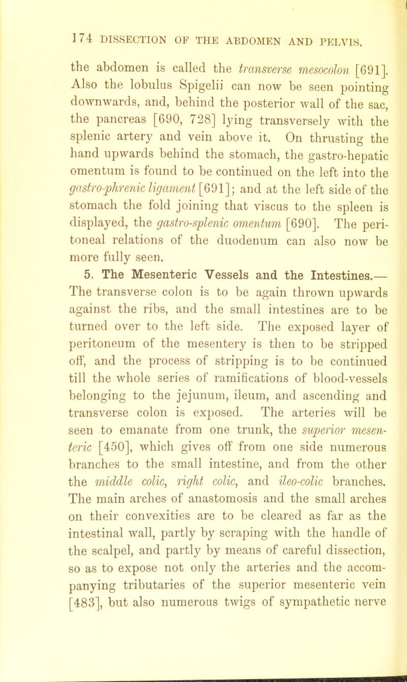 the abdomen is called the transverse mesocolon [691]. Also the lobulus Spigelii can now be seen pointing downwards, and, behind the posterior wall of the sac, the pancreas [690, 728] lying transversely with the splenic artery and vein above it. On thrusting the hand upwards behind the stomach, the gastro-hepatic omentum is found to be continued on the left into the gastrophrenic ligament [691]; and at the left side of the stomach the fold joining that viscus to the spleen is displayed, the gasiro-splenic omentum [690]. The peri- toneal relations of the duodenum can also now be more fully seen. 5. The Mesenteric Vessels and the Intestines.— The transverse colon is to be again thrown upwards against the ribs, and the small intestines are to be turned over to the left side. The exposed layer of peritoneum of the mesentery is then to be stripped off, and the process of stripping is to be continued till the whole series of ramifications of blood-vessels belonging to the jejunum, ileum, and ascending and transverse colon is exposed. The arteries will be seen to emanate from one trunk, the superior mesen- teric [450], which gives off from one side numerous branches to the small intestine, and from the other the middle colic, right colic, and ileo-colic branches. The main arches of anastomosis and the small arches on their convexities are to be cleared as far as the intestinal wall, partly by scraping with the handle of the scalpel, and partly by means of careful dissection, so as to expose not only the arteries and the accom- panying tributaries of the superior mesenteric vein [483], but also numerous twigs of sympathetic nerve