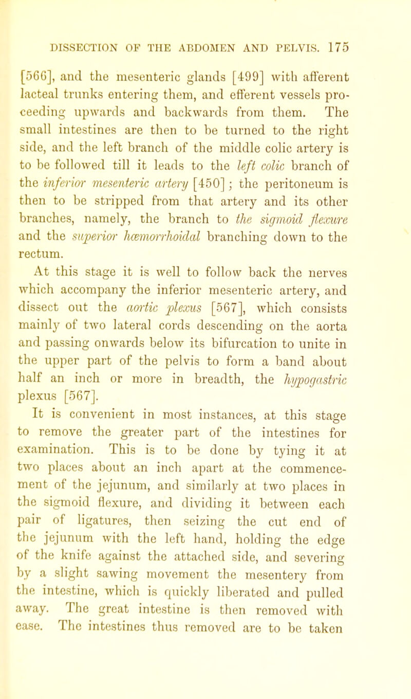 [56G], and the mesenteric glands [499] with afferent lacteal trunks entering them, and efferent vessels pro- ceeding upwards and backwards from them. The small intestines are then to be turned to the right side, and the left branch of the middle colic artery is to be followed till it leads to the left colic branch of the inferior mesenteric artery [450]; the peritoneum is then to be stripped from that artery and its other branches, namely, the branch to the sigmoid flexure and the superior hemorrhoidal branching down to the rectum. At this stage it is well to follow back the nerves which accompany the inferior mesenteric artery, and dissect out the aortic plexus [567], which consists mainly of two lateral cords descending on the aorta and passing onwards below its bifurcation to unite in the upper part of the pelvis to form a band about half an inch or more in breadth, the hypogastric plexus [567]. It is convenient in most instances, at this stage to remove the greater part of the intestines for examination. This is to be done by tying it at two places about an inch apart at the commence- ment of the jejunum, and similarly at two places in the sigmoid flexure, and dividing it between each pair of ligatures, then seizing the cut end of the jejunum with the left hand, holding the edge of the knife against the attached side, and severing by a slight sawing movement the mesentery from the intestine, which is quickly liberated and pulled away. The great intestine is then removed with ease. The intestines thus removed are to be taken