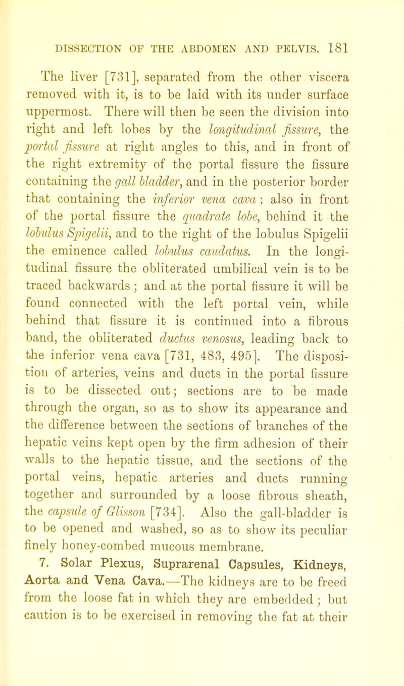 The liver [731], separated from the other viscera removed with it, is to be laid with its under surface uppermost. There will then be seen the division into right and left lobes by the longitudinal fissure, the portal fissure at right angles to this, and in front of the right extremity of the portal fissure the fissure containing the gall bladder, and in the posterior border that containing the inferior vena cava ; also in front of the portal fissure the quadrate lobe, behind it the lobulus Spigelii, and to the right of the lobulus Spigelii the eminence called lobulus caudatus. In the longi- tudinal fissure the obliterated umbilical vein is to be traced backwards ; and at the portal fissure it will be found connected with the left portal vein, while behind that fissure it is continued into a fibrous band, the obliterated ductus venosus, leading back to the inferior vena cava [731, 483, 495]. The disposi- tion of arteries, veins and ducts in the portal fissure is to be dissected out; sections are to be made through the organ, so as to show its appearance and the difference between the sections of branches of the hepatic veins kept open by the firm adhesion of their walls to the hepatic tissue, and the sections of the portal veins, hepatic arteries and ducts running together and surrounded by a loose fibrous sheath, the capsule of Glisson [734]. Also the gall-bladder is to be opened and washed, so as to show its peculiar finely honey-combed mucous membrane. 7. Solar Plexus, Suprarenal Capsules, Kidneys, Aorta and Vena Cava.—The kidneys are to be freed from the loose fat in which they are embedded ; but caution is to be exercised in removing the fat at their