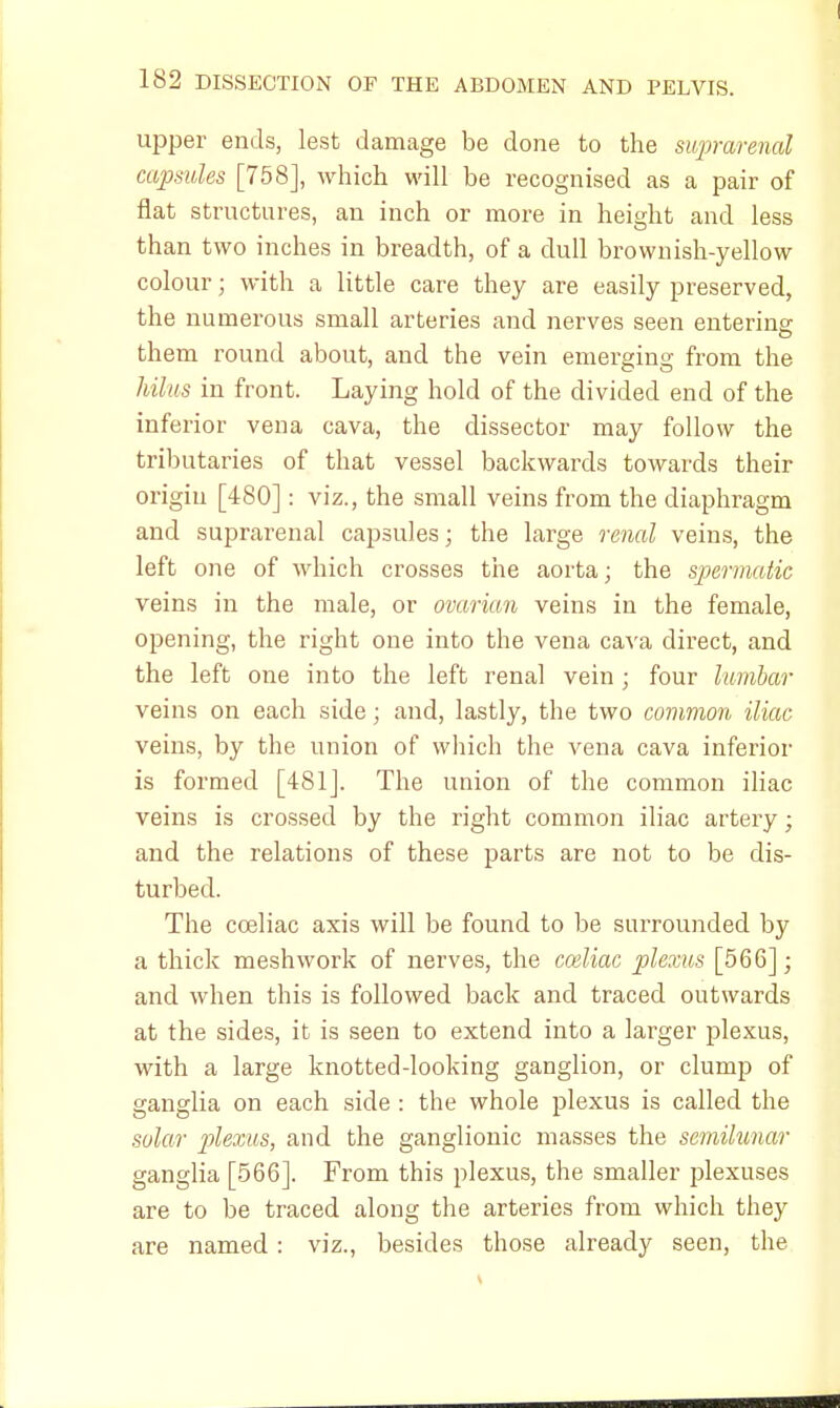 upper ends, lest damage be done to the suprarenal capsules [758], which will be recognised as a pair of flat structures, an inch or more in height and less than two inches in breadth, of a dull brownish-yellow colour; with a little care they are easily preserved, the numerous small arteries and nerves seen entering them round about, and the vein emerging from the hilus in front. Laying hold of the divided end of the inferior vena cava, the dissector may follow the tributaries of that vessel backwards towards their origin [480]: viz., the small veins from the diaphragm and suprarenal capsules; the large renal veins, the left one of which crosses the aorta; the spermatic veins in the male, or ovarian veins in the female, opening, the right one into the vena cava direct, and the left one into the left renal vein; four lumbar veins on each side; and, lastly, the two common iliac veins, by the union of which the vena cava inferior is formed [481]. The union of the common iliac veins is crossed by the right common iliac artery; and the relations of these parts are not to be dis- turbed. The cceliac axis will be found to be surrounded by a thick meshwork of nerves, the cceliac plexus [566]; and when this is followed back and traced outwards at the sides, it is seen to extend into a larger plexus, with a large knotted-looking ganglion, or clump of ganglia on each side : the whole plexus is called the solar plexus, and the ganglionic masses the semilunar ganglia [566]. From this plexus, the smaller plexuses are to be traced along the arteries from which they are named : viz., besides those already seen, the