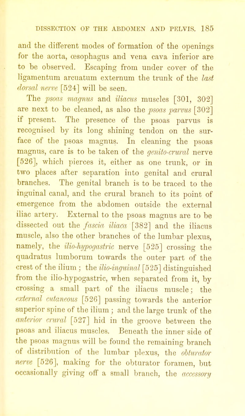 and the different modes of formation of the openings for the aorta, oesophagus and vena cava inferior are to be observed. Escaping from under cover of the ligamentum arcuatum externum the trunk of the last dorsal nerve [524] will be seen. The psoas magnus and iliacus muscles [301, 30*2] are next to be cleaned, as also the psoas parvus [302] if present. The presence of the psoas parvus is recognised by its long shining tendon on the sur- face of the psoas magnus. In cleaning the psoas magnus, care is to be taken of the genito-crwral nerve [526], which pierces it, either as one trunk, or in two places after separation into genital and crural branches. The genital branch is to be traced to the inguinal canal, and the crural branch to its point of emergence from the abdomen outside the external iliac artery. External to the psoas magnus are to be dissected out the fascia iliaca [382] and the iliacus muscle, also the other branches of the lumbar plexus, namely, the ilio-hypogastric nerve [525] crossing the quadratus lumborum towards the outer part of the crest of the ilium ; the ilio-inguinal [525] distinguished from the ilio-hypogastric, when separated from it, by crossing a small part of the iliacus muscle; the external cutaneous [526] passing towards the anterior superior spine of the ilium ; and the large trunk of the anterior crural [527] hid in the groove between the psoas and iliacus muscles. Beneath the inner side of the psoas magnus will be found the remaining branch of distribution of the lumbar plexus, the obturator nerve [526], making for the obturator foramen, but occasionally giving off a small branch, the accessory