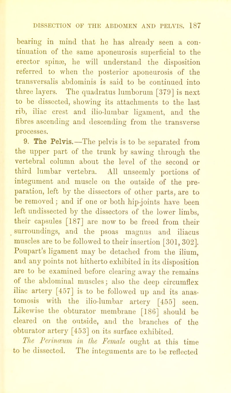 bearing in mind that he has already seen a con- tinuation of the same aponeurosis superficial to the erector spina?, he will understand the disposition referred to when the posterior aponeurosis of the transversalis abdominis is said to be continued into three layers. The quadratus lumborum [379] is next to be dissected, showing its attachments to the last rib, iliac crest and ilio-lumbar ligament, and the fibres ascending and descending from the transverse processes. 9. The Pelvis.—The pelvis is to be separated from the upper part of the trunk by sawing through the vertebral column about the level of the second or third lumbar vertebra. All unseemly portions of integument and muscle on the outside of the pre- paration, left by the dissectors of other parts, are to be removed ; and if one or both hip-joints have been left undissected by the dissectors of the lower limbs, their capsules [187] are now to be freed from their surroundings, and the psoas magnus and iliacus muscles are to be followed to their insertion [301, 302]. Poupart's ligament may be detached from the ilium, and any points not hitherto exhibited in its disposition are to be examined before clearing away the remains of the abdominal muscles; also the deep circumflex iliac artery [457] is to be followed up and its anas- tomosis with the ilio-lumbar artery [455] seen. Likewise the obturator membrane [186] should be cleared on the outside, and the branches of the obturator artery [453] on its surface exhibited. The Perinceum in the Female ought at this time to be dissected. The integuments arc to be reflected