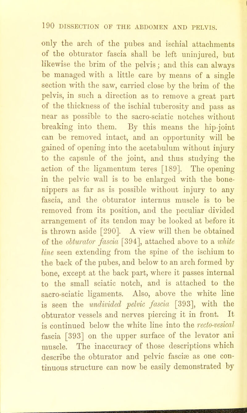 only the arch of the pubes and ischial attachments of the obturator fascia shall be left uninjured, but likewise the brim of the pelvis; and this can always be managed with a little care by means of a single section with the saw, carried close by the brim of the pelvis, in such a direction as to remove a great part of the thickness of the ischial tuberosity and pass as near as possible to the sacro-sciatic notches without breaking into them. By this means the hip-joint can be removed intact, and an opportunity will be gained of opening into the acetabulum without injury to the capsule of the joint, and thus studying the action of the ligamentum teres [189]. The opening in the pelvic wall is to be enlarged with the bone- nippers as far as is possible without injury to any fascia, and the obturator internus muscle is to be removed from its position, and the peculiar divided arrangement of its tendon may be looked at before it is thrown aside [290]. A view will then be obtained of the obturator fascia [394], attached above to a ivhite line seen extending from the spine of the ischium to the back of the pubes, and below to an arch formed by bone, except at the back part, where it passes internal to the small sciatic notch, and is attached to the sacro-sciatic ligaments. Also, above the white line is seen the undivided pelvic fascia [393], with the obturator vessels and nerves piercing it in front. It is continued below the white line into the recto-vesical fascia [393] on the upper surface of the levator ani muscle. The inaccuracy of those descriptions which describe the obturator and pelvic fasciae as one con- tinuous structure can now be easily demonstrated by