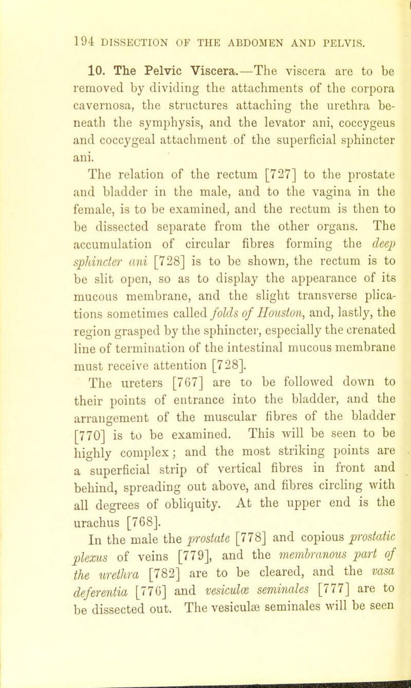 10. The Pelvic Viscera.—The viscera are to be removed by dividing the attachments of the corpora cavernosa, the structures attaching the urethra be- neath the symphysis, and the levator ani, coccygeus and coccygeal attachment of the superficial sphincter ani. The relation of the rectum [727] to the prostate and bladder in the male, and to the vagina in the female, is to be examined, and the rectum is then to be dissected separate from the other organs. The accumulation of circular fibres forming the deep sphincter ani [728] is to be shown, the rectum is to be slit open, so as to display the appearance of its mucous membrane, and the slight transverse plica- tions sometimes called folds of Houston, and, lastly, the region grasped by the sphincter, especially the crenated line of termination of the intestinal mucous membrane must receive attention [728]. The ureters [767] are to be followed down to their points of entrance into the bladder, and the arrangement of the muscular fibres of the bladder [770] is to be examined. This will be seen to be highly complex; and the most striking points are a superficial strip of vertical fibres in front and behind, spreading out above, and fibres circling with all degrees of obliquity. At the upper end is the urachus [768]. In the male the prostate [778] and copious prostatic plexus of veins [779], and the membranous part of the urethra [782] are to be cleared, and the vasa deferentia [776] and vesiculce seminales [777] are to be dissected out. The vesiculse seminales will be seen