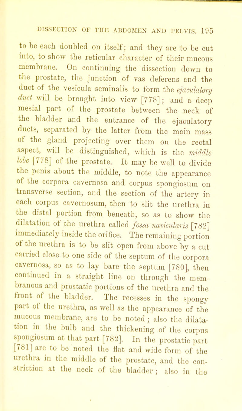 to be each doubled on itself; and they are to be cut into, to show the reticular character of their mucous membrane. On continuing the dissection down to the prostate, the junction of vas deferens and the duct of the vesicula seminalis to form the ejaculatonj duct will be brought into view [778]; and a deep mesial part of the prostate between the neck of the bladder and the entrance of the ejaculatory ducts, separated by the latter from the main mass of the gland projecting over them on the rectal aspect, will be distinguished, which is the middle lobe [778] of the prostate. It may be well to divide the penis about the middle, to note the appearance of the corpora cavernosa and corpus spongiosum on transverse section, and the section of the artery in each corpus cavernosum, then to slit the urethra in the distal portion from beneath, so as to show the dilatation of the urethra called fossa navicularis [782] immediately inside the orifice. The remaining portion of the urethra is to be slit open from above by a cut carried close to one side of the septum of the corpora cavernosa, so as to lay bare the septum [780], then continued in a straight line on through the mem- branous and prostatic portions of the urethra and the front of the bladder. The recesses in the spongy part of the urethra, as well as the appearance of the mucous membrane, are to be noted; also the dilata- tion in the bulb and the thickening of the corpus spongiosum at that part [782]. In the prostatic part [781] are to be noted the flat and wide form of the urethra in the middle of the prostate, and the con- striction at the neck of the bladder ; also in the