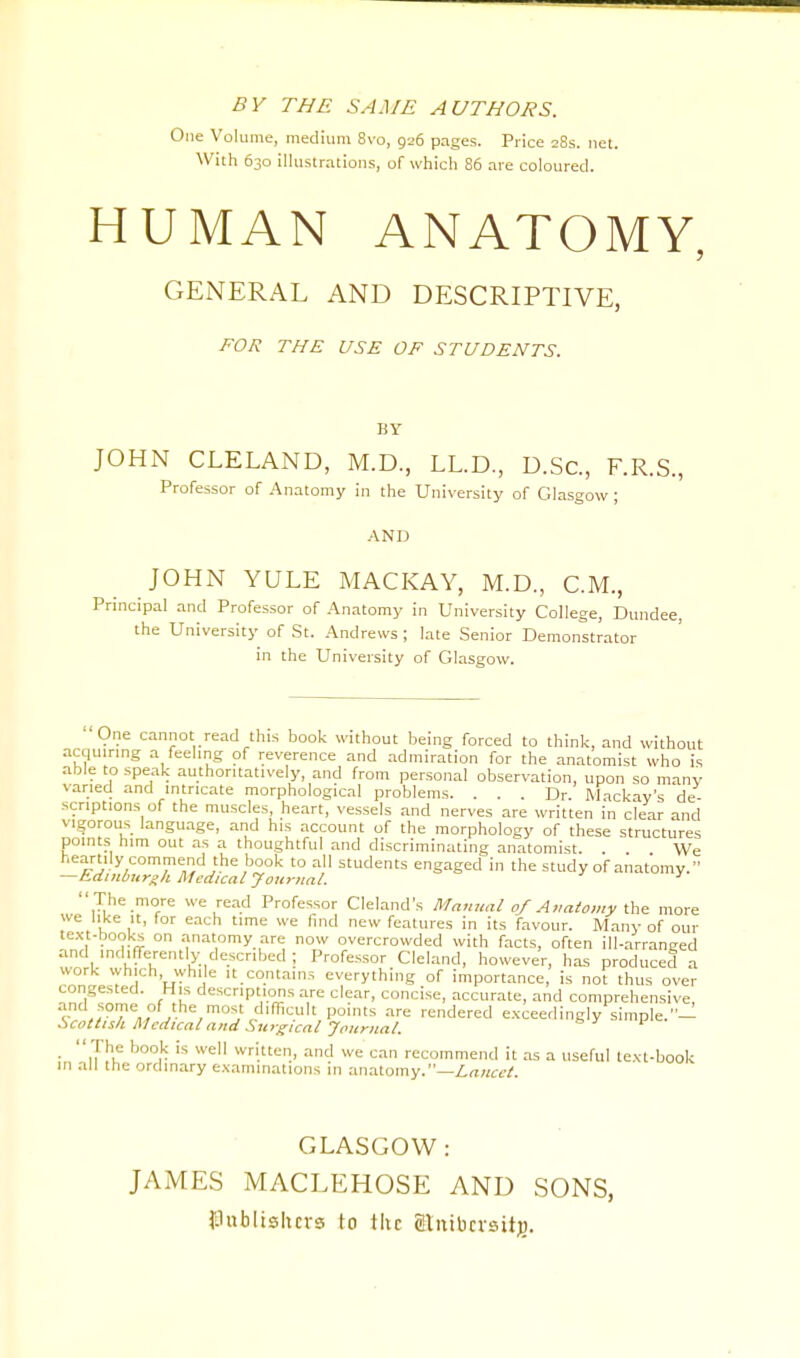 BY THE SAME AUTHORS. One Volume, medium 8vo, 926 pages. Price 28s. net. With 630 illustrations, of which 86 are coloured. HUMAN ANATOMY, GENERAL AND DESCRIPTIVE, FOR THE USE OF STUDENTS. UY JOHN CLELAND, M.D., LL.D., D.Sc, F.R.S., Professor of Anatomy in the University of Glasgow; AND JOHN YULE MACKAY, M.D., CM., Principal and Professor of Anatomy in University College, Dundee, the University of St. Andrews ; late Senior Demonstrator in the University of Glasgow. One cannot read this book without being forced to think, and without acquiring a feeling of reverence and admiration for the anatomist who is able to speak authoritatively, and from personal observation, upon so many varied and intricate morphological problems. ... Dr. Mackay's de- scriptions of the muscles, heart, vessels and nerves are written in clear and vigorous language, and his account of the morphology of these structures points him out as a thoughtful and discriminating anatomist We heartily commend the book to all students engaged in the study of anatomy. —Edinburgh Medical Journal. 1  The more we read Professor Cleland's Manual 0/Anatomy the more we like it, for each time we find new features in its favour. Many of our text-books on anatomy are now overcrowded with facts, often ill-arranged and indifferently described ; Professor Cleland, however, has produced a work which while it contains everything of importance, is not thus over congested. His descriptions are clear, concise, accurate, and comprehensive, and some of the most difficult points are rendered exceedingly simple.— Scottish Medical and Surgical-Journal. ■ iThif b°°r 'S We wri.tten. and we can recommend it as a useful text-book in all the ordinary examinations in anatomy.—Lancet. GLASGOW: JAMES MACLEHOSE AND SONS, publishers to the glnibcrsitjj.